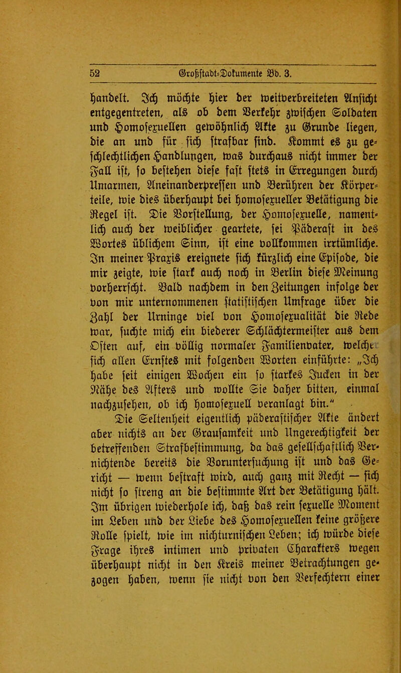 I^onbelt. möd^te l^ier ber toeitberbreiteten Slnfid^t entgegentreten, oI§ ob bem SSerfe^^r ätoifc^en ©olbaten unb ^omofejueHen getoöl^nlic^ 2lfte 5u ©runbe liegen, bie an unb für fic^ ftrafbar finb. Äommt eS gu ge= fd^Ied^tlid^en $anblungen, toa0 burd^auS nid^t immer ber ift, fo beftel^en biefc faft ftet0 in Erregungen burd^ Umarmen, 2Ineinanberf)reffen unb ©eruieren ber Körper* teile, mie bie§ überl^aupt bei l^omofejueEer 93etätigung bie 3flegel ift. 5Die SSorfteUung, ber §omofe|ueHe, nament* lid^ aud^ ber meiblid^er geartete, fei ^äberaft in be0 SBorteS üblid^cm ©inn, ift eine boUfommen irrtumlid^e. 3n meiner ^raji0 ereignete fid^ fürglid^ eine Epifobe, bie mir geigte, tbie ftarf aud^ nod^ in Berlin biefe 9?Jeinung borl^errfd^t. Söalb nad^bem in ben Seitungen infolge ber bon mir unternommenen ftatiftifd^en Umfrage über bie Sal^l ber Urninge biel bon ^omofejualität bie Siebe tbor, fud|te mid^ ein bieberer ©dl)Iäd^termeifter ou0 bem Often auf, ein böüig normaler f^amilienbater, meldet fic^ allen ErnfteS mit folgenben SBorten einfü^rte; ,,3df) ]^abe feit einigen SBod^en ein fo ftarfeS S^(fen in ber Slö^e bc0 3lfter0 unb moUte ©ie böiger bitten, einmal nad^gufel^en, ob id^ l^omofcjueE beronlogt bin. 2)ie ©eltenl)eit eigentlid^ päberaftifd^er Slfte ünbert aber nid^tf an ber ©roufamfeit unb Ungered^tigfeit ber betreffenben ©trafbeftimmung, ba ba0 gefeUfd^oftlic^ 5ßer- nid^tenbe bereite bie 9Sorunterfu(|ung ift unb baS ®e= riii^t — Ibenn beftraft mirb, aud) gang mit Siedet —• fidlj nic^t fo ftreng on bie beftimmte 3lrt ber Söetötigung I)ält. Sm übrigen loieberl^ole id^, bafe ba§ rein fejueUe SJioment im Seben unb ber Siebe be0 ^omofejueHen feine größere SloUe fpielt, toie im nicfjturnifd^en Seben; id^ mürbe biefe S^rogc i^reS intimen unb priüaten E^arafter0 megen überl^aupt nidf)t in ben ^rei0 meiner Betrachtungen ge- gogen t^enn fie nicht bon ben Berfed^tern einer