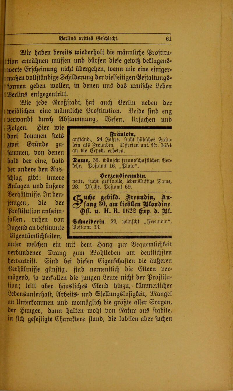 SBir l^aben bcreitiJ toieberl^olt bie mönnlid^e ^roftitu- ition ertoä^nen müffen unb bürfen biefc gelüife bcflagenS« nrterte ßrfd^einung nid^t übergeben, toenn h3tt eine einiger« lumafecn boIIftänbigeSc^Uberurg ber bielfeitigenöeftaltungS- fformen geben motten, in benen un§ boS umijd^e ßeben 3 iöerlinS entgegcnlritt. Sßic jebe ®ro&[tabt, l^at oud^ öerlin neben ber imeiblicben eine männliche ^voftitution. 33eibe finb eng loertonnbt burc^ Slbftammung, SBefen, llrfac^en unb ; folgen. §ier toic 1 bort fommen ftetg jtoci ©rünbe 5U« fammen, bon benen halb ber eine, balb ber anbere ben 2lu§= jd^Iag gibt: innere Einlagen unb äußere 5öert)ältniffe. Sn ben* jenigen, bie ber ^^roftitution anl^eim» fatten, ru’^en bon Sugenb anbeftimmte Gigcntümlid^feiten, Srüttleiit, anftänb., 24 ;^o()te, fud)t f)üb)'c^eä ^rciu» lein als greunbin. Offerten unt. fRt. 3654 an bie Grpeb. erbeten. ^ome, 36, n)ünf(bt freiinbfcbaftlicben ißer* te^r. '^loftamt 16, „iplnlo. ^erseudfeetutbitt, nette, fuct)t ßeiftbolle, lebenSIuftige 3)ame, 23. f|3fi)cl)f, ipoftmut 69. tt($e gebifb. ^reunbttt, iln> fang 30, am (iebften ^(onbine. “ u. H. K. 1022 ^xp. b. BIf. Stbneibetin, ilioftamt 33. 22, loiinfc^t „^veimbin. unter ioeld^en ein mit bem ^ang gur SBequcmlidjfeit berbunbener ©rang äum SBo^lIeben am beutlidj[ten i^erbortritt. ©inb bei biefen ©igenfd^aften bie äußeren 58cr^ältniffe günftig, finb namentlid^ bie ©ttern ber* mögenb, jo berfatten bie jungen Seutc nid^t ber fproftitu* tion; tritt aber pu§Iidt)e§ ©tenb l^insu, - fümmerlic^er ScbenSunterl^alt, 3trbeitS=> unb @tettung§Iofigfeit, ttitangel an Unterfommen unb momöglid^ bie größte atter ©orgen, ber junger, bann l^olten iool^l bon Statur au§ ftabile, in fiel gefeftigte S^araftere ftanb, bie labilen aber fud^en