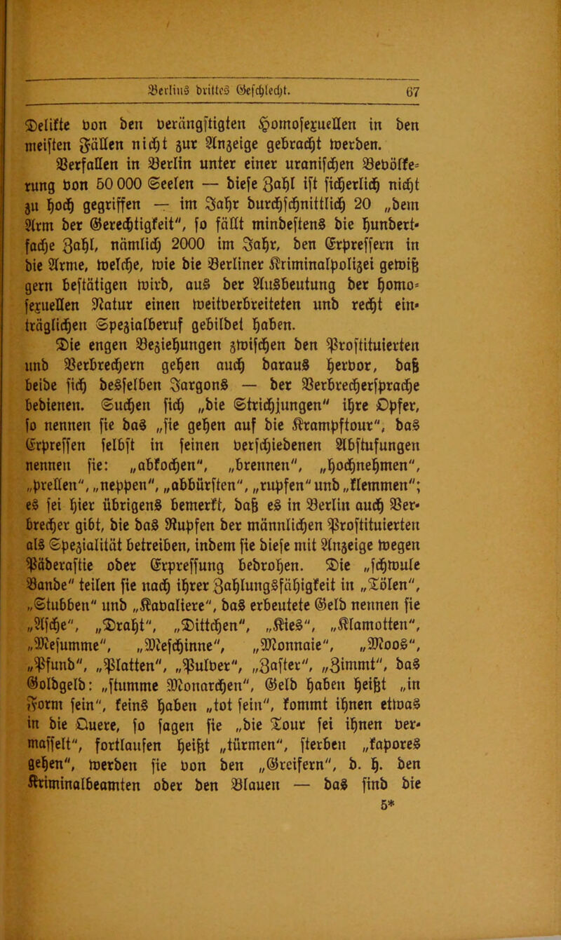 ©eliftc bon bcn berängftigten §omofejuellen in ben meiften gäHen nitfjt jur ^Injeige gebrad^t Iberben. aSerfallen in Söcrlin unter einer uranifd^en 33ebö(fe= rung bon 50 000 i&eelen — biefe i[t Merlid^ nic^t ju ^od^ gegriffen — im 3a^r burd^fd^nittlid^ 20 „bem Strm ber ®ere(btigfeit, fo fättt minbeften§ bie l^unbert* fadf)e 3“^!/ ncimlidij 2000 im Sai^r, ben ©rfireffem in bie Sirme, melr^e, mie bie berliner ^riminolpolisei getoife gern beftätigen Ibirb, qu§ ber SluSbeutung ber ^omo= fejueHen Statur einen meitberbreiteten unb red^t ein» träglid^en Spegialberuf gebilbet l^aben. 2)ie engen SBesiel^ungen jmifd^en ben ^roftituierten unb 23erbred^ern gelten oud^ borouS l^erbor, baB beibe fid^ beSfelben SotgonS — ber 33erbred^erfprod^e bebienen. (Sinken fidi) „bie ©trid^jungen il^re Opfer, fo nennen fie bo§ „fie gelten ouf bie Ärompftour, ba§ (Srpreffen felbft in feinen berfdt)iebenen Slbftufungen nennen fie: „abfod^cn, „brennen, „l^od^nel^men, „preßen, „neppen, „öbbürften, „rupfen unb „flemmen; e§ fei !^ier übrigens bemerft, ba& eS in Berlin aud^ 3Ser» brec^er gibt, bie baS Stupfen ber männlid^en ^roftituierten als ©pegialität betreiben, inbem fie biefe mit Sln^eige toegen ffSäberoftie ober drpreffung bebrol^en. S)ie „fd^mule öanbe teilen fie nad^ il^rer Bal^IungSfäl^igfeit in „iölen, „©tubben unb „^abaliere, boS erbeutete @elb nennen fie „Slfd^e, „25ralfit, „3)ittcl^en, „ÄieS, „^iomotten, „SKefumme, „SJtefd^inne, „ajtonnaie, „9J?oo§, „fPfnnb, „flotten, „fßutber, „Softer, „Binimt, boS ©olbgelb: „ftummc 3)tonord^en, ®elb ^oben l^eifet „in i^orm fein, feinS l^aben „tot fein, fommt i^nen ettoaS in bie Ouere, fo fagen fie „bie !£our fei il^nen ber» mnffelt, fortlaufen l^eifet „türmen, fterben „faporeS flehen, Joerben fie bon ben „©reifem, b. ben Kriminalbeamten ober ben 33lauen — baS finb bie 5*