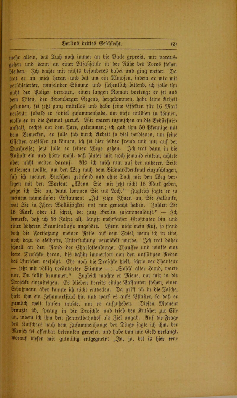 mfl)t allein, bn§ 3:u(^ nod^ immcv an btc 58acfe gcprejjt, mir borau§^ gel)cn unb bann an einer Sitfafefäule in ber 7liii)e be§ lioveä ftcTjcn bleiben. 3^) '***'-■ befonbere^ babei unb ging mciter. S)a trat ec an mid) I)cran unb bat um ein SHmofen, inbem er mir mit borfdjleicrter, minfelnbcr ©limmc unb ficl^enllid^ bittenb, ic^ foüe ii)n nic^t ber ijiolijei berrateu, einen langen Ütoman bortrug: er fei au§ bem Dften, ber Jöromberger ®egcnb, I)erge!ommcn, I)abe feine 3(rbcit gefunben, fei jefet ganj mittellos unb fjabe feine Gffeften für 16 üRarf bccfebt; fobnib er fobicl jufammenbnbe, um biefe einlöfen ju fönnen, looUe er in bic Heimat iuriief. ®ir waren iniwifdjen an bie 93ebüvfni'3= nnftalt, rec^t^ bor bem Sore, gefommen; icb gab i()m öOißfennige mit bem tSemerfen, er folle ftd; burdb 5(rbcit fo biel berbienen, um feine (fffetten auSlöfen ju fönnen, id) fei I)ier felber fremb unb nur auf ber Sur^reifc; jefet follc er feiner SBcge gelten, trat bann in bie Slnftalt ein unb Ijörte mo()I, ba^ Ijinter mir nodb jeinanb cintrat, adblelc aber ui^t weiter barauf. idb mtd^ nun auf ber anberen ©eite entfernen wollte, um ben 2Bcg nad^ bem 33i§marcEbcnfmal eiuäufdblagen, fal; id^ meinen töurfd^eu grinfenb unb oI)nc Sind) mir ben S3eg ber» legen mit ben SSorten: „2ßenn ©ic mir fefet nid;t 16 9J?art geben, icige id) ©ie an, bann tommen ©ie iu‘3 2od^. meinem nameulofen Grftaunen: „^d jcige :^^I)ncn an, ©ie .^aHuntc, wrtt ©ie in ^^rcr Soflüftigtcit mit mir gemacht Traben, 16 üKarf, ober id fd^rei, bet janj föerlin jufammenläuft.* — ^ct) bemertc, bn^ idb 58 ^ö^jre alt, lüngft mef^rfadjcr ©robbater bin unb einer I)ö^eren ajcamtcntlaffc angel)ötc. SBenn nid)t mein fRuf, fo ftnnb bod) bic gortfefeung meiner fReifc auf bem ©pici, wenn id) in eine, nodb boju fo etelf)nftc, Untcrfud)ung berwidelt würbe, ^d) trat bn()er fcbncU an ben flianb ber 6l)arIottcnburger 6l)auffce unb wintte eine leere S)rofd)te I)eran, bi^ bal)in immerfort bon ben unflätigen fRcbcn beg Jöurf^en bcrfolgt. GI)e nod) bic S)rofcf)te l)ielt, fd)ric ber 6I)anteur — jefst mit böllig beranberter ©timme —: ,,©olcb’ alter .^unb, warte nur, Sm follft brummen.“ mad^tc er 2Riene, bor mir in bic Srofebte einäufteigen. 63 blieben bereits einige ^ßaffanten ftel)en, einen ©d)ufemnnn aber tonnte i^ nid)t entbeden. S>n griff id) in bie 3:afd)c, l)ielt il)m ein 3ef)nmnrtftiid l)iu unb warf cS aufS iPflafter, fo bnji er äiemlicb weit loufen mu&te, um eS nufjutjebeu. Siefen fOlomcnt benufetc id), fprang in bie Srofd)fe nnb trieb ben Stutfeber jur 6ile an, inbem id) i()in ben 3«idralbaI)nl)of n!S 3'«t angnb. Vluf bie ^agc bes Jlutfdf)er§ nad) bem 3»fft’»’bcnl)ange ber Singe fügte id) il)in, ber 9Renfd) fei offenbar betrunten gewefen unb I)abe bon mir ülelb bedangt, worauf biefer mir guttniitig entgegnete: ja, bet iS f)*w eene