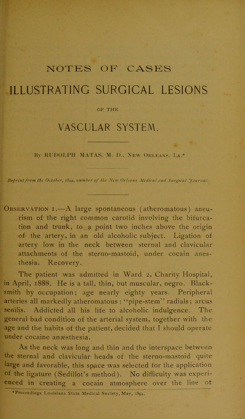 ILLUSTRATING SURGICAL LESIONS OF THE VASCULAR SYSTEM. Ry l{^l)()LIM^ MATAS. M. 1).. Xkw Oui.kans. La.* Rtf'riul from th,' October, /S1/4, number of the .Vew Or/eous Medical omi Surotcal yoiirnal. Observation i.—A large spontaneous (atheromatous) aneu- rism of the right common carotid involving the bifurca- tion and trunk, to a pojnt two inches above the origin of the artery, in an old alcoholic subject. Ligation of artery low in the neck between sternal and clavicular attachments of the sterno-mastoid, under cocain anes- thesia. Recovery. The patient was admitted in Ward 2, Charity Hospital, in April, 1888. He is a tall, thin, but muscular, negro. Black- smith by occupation; age nearly eighty years. Peripheral arteries all markedly atheromatous ; “pipe-stem” radials; arcus senilis. Addicted all his life to alcoholic indulgence. The general bad condition of the arterial system, together with the age and the habits of the patient, decided that I should operate under cocaine ansesthesia. As the neck was long and thin and the interspace between the sternal and clavicular heads of the sterno-mastoid quite large and favorable, this space w^as selected for the application of the ligature (Sedilloi’s method). No difficulty was experi- enced in creating a cocain atmosphere over the line ot ’Proceedings Louisiana State Medical Society, May, 1891.