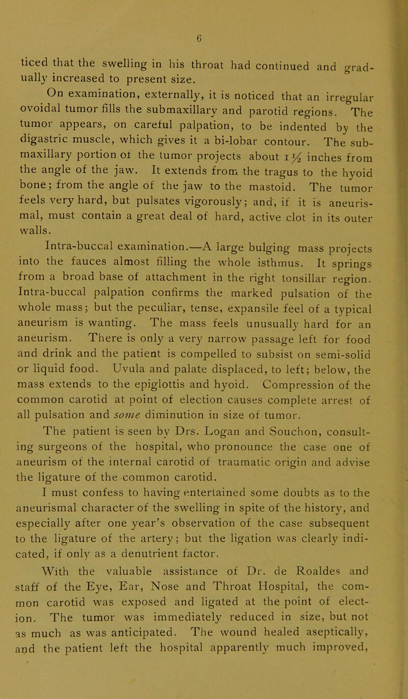 ticed that the swelling in his throat had continued and grad- ually increased to present size. On examination, externally, it is noticed that an irregular ovoidal tumor fills the submaxillary and parotid regions. The tumor appears, on careful palpation, to be indented by the digastric muscle, which gives it a bi-lobar contour. The sub- maxillary portion of the tumor projects about inches from the angle of the jaw. It extends from the tragus to the hyoid bone; from the angle of the jaw to the mastoid. The tumor feels very hard, but pulsates vigorously; and, if it is aneuris- mal, must contain a great deal of hard, active clot in its outer walls. Intra-buccal examination.—A large bulging mass projects into the fauces almost filling the whole isthmus. It springs from a broad base of attachment in the right tonsillar region. Intra-buccal palpation confirms tlie marked pulsation of the whole mass; but the peculiar, tense, expansile feel of a typical aneurism is wanting. The mass feels unusually hard for an aneurism. There is only a very narrow passage left for food and drink and the patient is compelled to subsist on semi-solid or liquid food. Uvula and palate displaced, to left; below, the mass extends to the epiglottis and hyoid. Compression of the common carotid at point of election causes complete arrest of all pulsation and so??ie diminution in size of tumor. The patient is seen by Drs. Logan and Souchon, consult- ing surgeons of the hospital, who pronounce the case one of aneurism of the internal carotid of traumatic origin and advise the ligature of the common carotid. I must confess to having entertained some doubts as to the aneurismal character of the swelling in spite of the history, and especially after one year’s observation of the case subsequent to the ligature of the arter}^; but the ligation was clearly indi- cated, if only as a denutrient factor. With the valuable assistance of Dr. de Roaldes and staff of the Eye, Ear, Nose and Throat Hospital, the com- mon carotid was exposed and ligated at the point of elect- ion. The tumor was immediately reduced in size, but not as much as was anticipated. The wound healed aseptically, and the patient left the hospital apparently much improved,