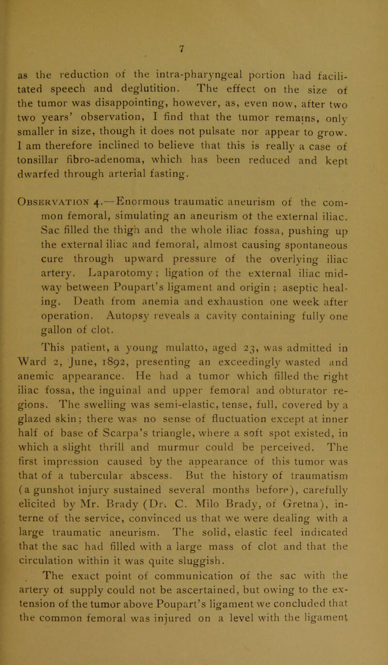 as the reduction of the intra-pharyn^eal portion had facili- tated speech and deglutition. The effect on the size of the tumor was disappointing, however, as, even now, after two two years’ observation, I find that the tumor remains, only smaller in size, though it does not pulsate nor appear to grow. 1 am therefore inclined to believe that this is really a case of tonsillar fibro-adenoma, which has been reduced and kept dwarfed through arterial fasting. Observation 4.—Enormous traumatic aneurism of the com- mon femoral, simulating an aneurism of the external iliac. Sac filled the thigh and the whole iliac fossa, pushing up the external iliac and femoral, almost causing spontaneous cure through upward pressure of the overlying iliac artery. Laparotomy ; ligation of the external iliac mid- way between Poupart’s ligament and origin ; aseptic heal- ing. Death from anemia and exhaustion one week after operation. Autopsy reveals a cavity containing fully one gallon of clot. This patient, a young mulatto, aged 23, was admitted in Ward 2, June, 1892, presenting an exceedingly wasted and anemic appearance. He had a tumor which filled the right iliac fossa, the inguinal and upper femoral and obturator re- gions. The swelling was semi-elastic, tense, full, covered by a glazed skin; there was no sense of fluctuation except at inner half of base of Scarpa’s triangle, where a soft spot existed, in which a slight thrill and murmur could be perceived. The first impression caused by the appearance of this tumor was that of a tubercular abscess. But the histoiy of traumatism (a gunshot injury'sustained several months before), carefully elicited by^ Mr. Brady (Dr. C. Milo Brady, of Gretna), in- terne of the service, convinced us that we were dealing with a large traumatic aneurism. The solid, elastic feel indicated that the sac had filled with a large mass of clot and that the circulation within it was quite sluggish. The exact point of communication of the sac with the artery of supply could not be ascertained, but owing to the ex- tension of the tumor above Poupart’s ligament we concluded that the common femoral was injured on a level with the ligament