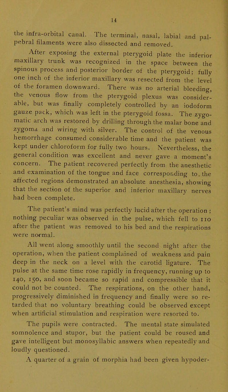 the infra-orbital canal. The terminal, nasal, labial and pal- pebral filaments were also dissected and removed. After exposing the external pterygoid plate the inferior maxillary trunk was recognized in the space between the spinous process and posterior border of the pterygoid; fully one inch of the inferior maxillary was resected from the level of the foramen downward. There was no arterial bleeding, the venous flow from the pterygoid plexus was consider- able, but was finally completely controlled by an iodoform gauze pack, which was left in the pterygoid fossa. The zygo- matic arch was restored by drilling through the malar bone and zygoma and wiring with silver. The control of the venous hemorrhage consumed considerable time and the patient was kept under chloroform for fully two hours. Nevertheless, the general condition was excellent and never gave a moment’s concern. The patient recovered perfectly from the anesthetic and examination of the tongue and face corresponding to, the affected regions demonstrated an absolute anesthesia, showing that the section of the superior and inferior maxillary nerves had been complete. The patient’s mind was perfectly lucid after the operation ; nothing peculiar was observed in the pulse, which fell to no after the patient was removed to his bed and the respirations were normal. All went along smoothl}'- until the second night after the operation, when the patient complained of weakness and pain deep in the neck on a level with the carotid lio-ature. The pulse at the same time rose rapidly in frequency, running up to 140, 150, and soon became so rapid and compressible that it could not be counted. The respirations, on the other hand, progressively diminished in frequency and finally were so re- tarded that no voluntary breathing could be observed except when artificial stimulation and respiration were resorted to. The pupils were contracted. The mental state simulated somnolence and stupor, but the patient could be roused and gave intelligent but monosyllabic answers when repeatedly and loudly questioned. A quarter of a grain of morphia had been given hypoder-