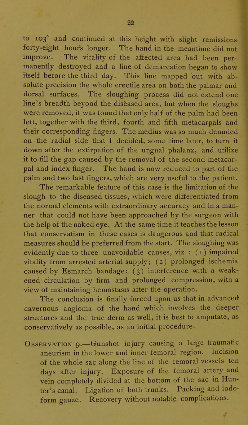 to 103° and continued at this height with slight remissions forty-eight hours longer. The hand in the meantime did not improve. The vitality of the affected area had been per- manently destroyed and a line of demarcation began to show itself before the third day. This line mapped out with ab- solute precision the whole erectile area on both the palmar and dorsal surfaces. The sloughing process did not extend one line’s breadth beyond the diseased area, but when the sloughs were removed, it was found that only half of the palm had been left, together with the third, fourth and fifth metacarpals and their corresponding fingers. The medius was so much denuded on the radial side that I decided, some time later, to turn it down after the extirpation of the ungual phalanx, and utilize it to fill the gap caused by the removal of the second metacar- pal and index finger. The hand is now reduced to part of the palm and two last fingers, which are very useful to the patient. The remarkable feature of this case is the limitation of the slough to the diseased tissues, which were differentiated from the normal elements with extraordinary accuracy and in a man- ner that could not have been approached by the surgeon with the help of the naked eye. At the same time it teaches the lesson that conservatism in these cases is dangerous and that radical measures should be preferred from the start. The sloughing was evidently due to three unavoidable causes, viz.: (i) impaired vitality from arrested arterial supply; (2) prolonged ischemia caused by Esmarch bandage; (3) interference with a weak- ened circulation by firm and prolonged compression, with a view of maintaining hemostasis after the operation. The conclusion is finally forced upon us that in advanced cavernous angioma of the hand which involves the deeper structures and the true derm as well, it is best to amputate, as conservatively as possible, as an initial procedure. Observation 9.—Gunshot injury causing a large traumatic aneurism in the lower and inner femoral region. Incision of the whole sac along the line of the femoral vessels ten days after injury. Exposure of the femoral artery and vein completely divided at the bottom of the sac in Hun- ter’s canal. Ligation of both trunks. Packing and iodo- form gauze. Recovery without notable complications.