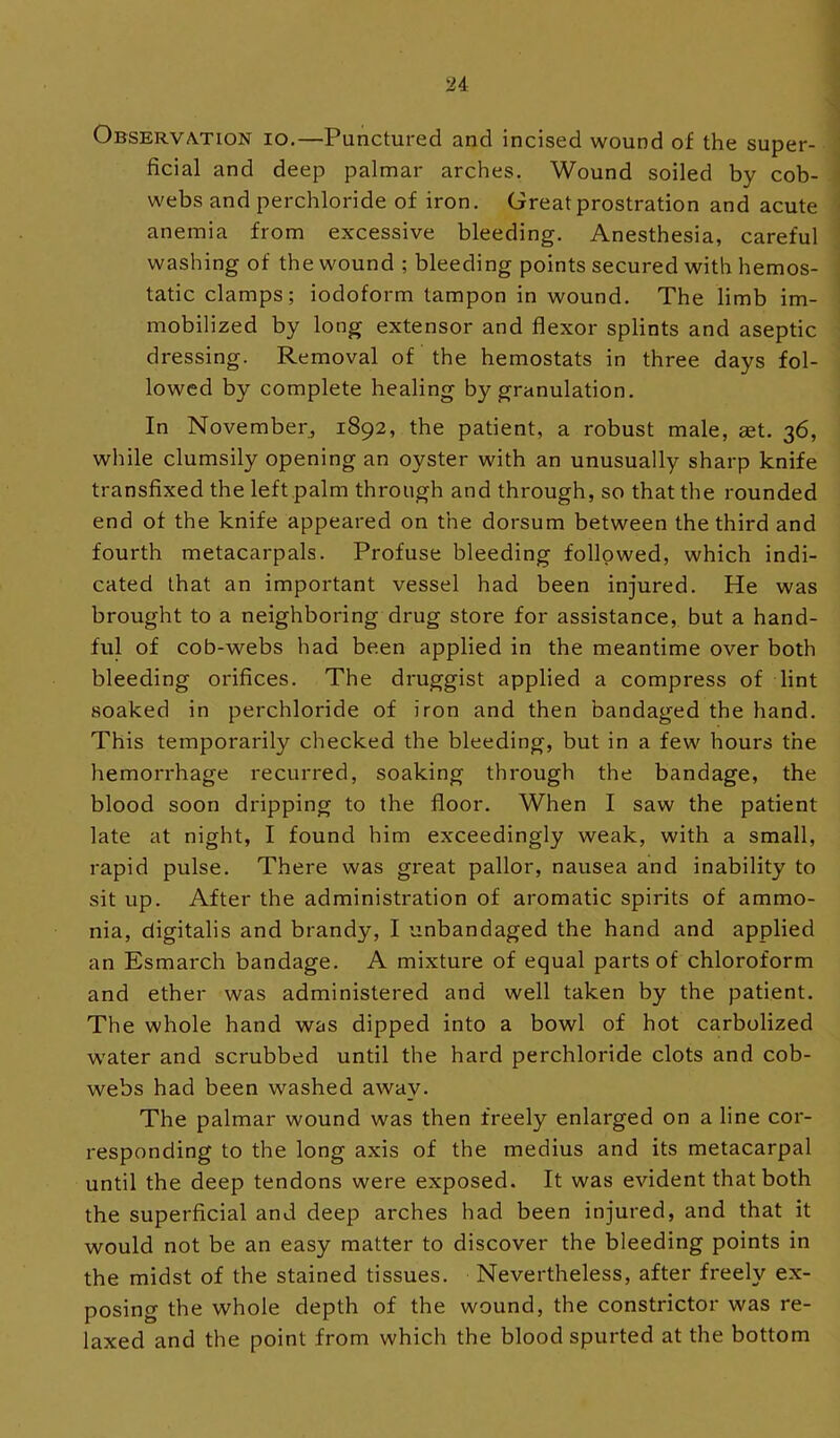 i a I \ OBSERV^TION lo.—Punctured and incised wound of the super- ^ ficial and deep palmar arches. Wound soiled by cob- ] webs and perchloride of iron. Great prostration and acute i anemia from excessive bleeding. Anesthesia, careful ! washing of the wound ; bleeding points secured with hemos- | tatic clamps; iodoform tampon in wound. The limb im- mobilized by long extensor and flexor splints and aseptic dressing. Removal of the hemostats in three days fol- lowed by complete healing by granulation. In November^ 1892, the patient, a robust male, set. 36, while clumsily opening an oyster with an unusually sharp knife transfixed the left palm through and through, so that the rounded end of the knife appeared on the dorsum between the third and fourth metacarpals. Profuse bleeding followed, which indi- cated that an important vessel had been injured. He was brought to a neighboring drug store for assistance, but a hand- ful of cob-webs had been applied in the meantime over both bleeding orifices. The druggist applied a compress of lint soaked in perchloride of iron and then bandaged the hand. This temporarily checked the bleeding, but in a few hours the hemorrhage recurred, soaking through the bandage, the blood soon dripping to the floor. When I saw the patient late at night, I found him exceedingly weak, with a small, rapid pulse. There was great pallor, nausea and inability to sit up. After the administration of aromatic spirits of ammo- nia, digitalis and brandy, I unbandaged the hand and applied an Esmarch bandage. A mixture of equal parts of chloroform and ether was administered and well taken by the patient. The whole hand was dipped into a bowl of hot carbolized water and scrubbed until the hard perchloride clots and cob- webs had been washed away. The palmar wound was then freely enlarged on a line cor- responding to the long axis of the medius and its metacarpal until the deep tendons were exposed. It was evident that both the superficial and deep arches had been injured, and that it would not be an easy matter to discover the bleeding points in the midst of the stained tissues. Nevertheless, after freely ex- posing the whole depth of the wound, the constrictor was re- laxed and the point from which the blood spurted at the bottom