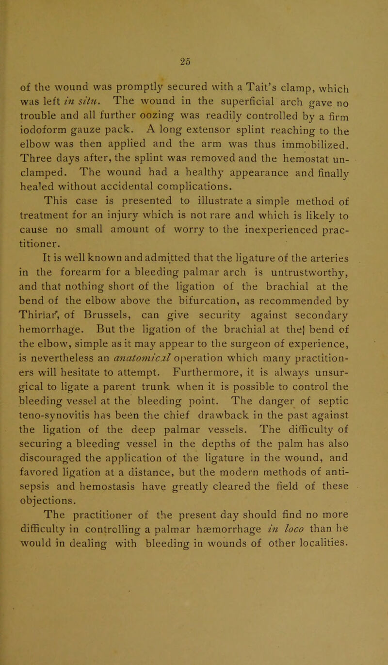 of the wound was promptly secured with a Tait’s clamp, which was left in situ. The wound in the superficial arch gave no trouble and all further oozing was readily controlled by a firm iodoform gauze pack. A long extensor splint reaching to the elbow was then applied and the arm was thus immobilized. Three days after, the splint was removed and the hemostat un- damped. The wound had a healthy appearance and finally healed without accidental complications. This case is presented to illustrate a simple method of treatment for an injurj?- which is not rare and which is likely to cause no small amount of worry to the inexperienced prac- titioner. It is well known and admitted that the ligature of the arteries in the forearm for a bleeding palmar arch is untrustworthy, and that nothing short of the ligation of the brachial at the bend of the elbow above the bifurcation, as recommended by Thiriar, of Brussels, can give security against secondary hemorrhage. But the ligation of the brachial at the] bend of the elbow, simple as it may appear to the surgeon of experience, is nevertheless an anatoniicxl operation which many practition- ers will hesitate to attempt. Furthermore, it is always unsur- gical to ligate a parent trunk when it is possible to control the bleeding vessel at the bleeding point. The danger of septic teno-synovitis has been the chief drawback in the past against the ligation of the deep palmar vessels. The difficulty of securing a bleeding vessel in the depths of the palm has also discouraged the application of the ligature in the wound, and favored ligation at a distance, but the modern methods of anti- sepsis and hemostasis have greatly cleared the field of these objections. The practitioner of the present day should find no more difficulty in controlling a palmar heemorrhage in loco than he would in dealing with bleeding in wounds of other localities.