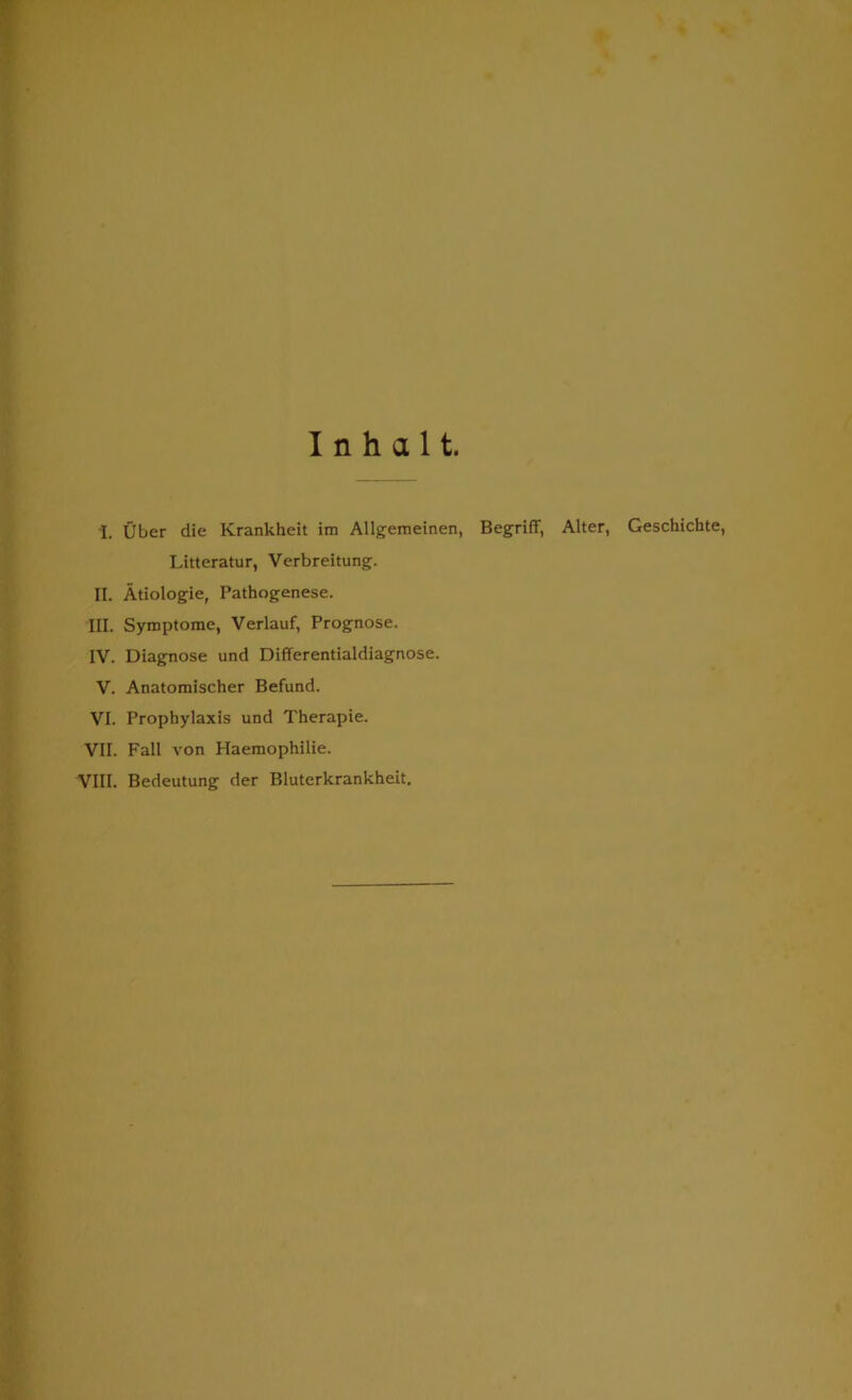 I. Uber die Krankheit im Allgemeinen, Begriff, Alter, Geschichte, Litteratur, Verbreitung. II. Atiologie, Pathogenese. III. Symptome, Verlauf, Prognose. IV. Diagnose und Differentialdiagnose. V. Anatomischer Befund. VI. Prophylaxis und Therapie. VII. Fall von Haemophilie. VIII. Bedeutung der Bluterkrankheit.