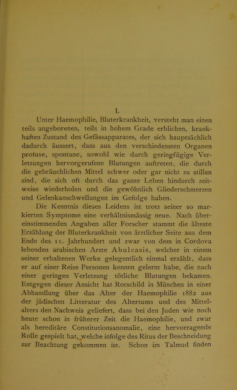 I. Unter Haemophilie, Bluterkrankheit, versteht man einen teils angeborenen, teils in hohem Grade erblichen, krank- haften Zustand des Gefassapparates, der sich hauptsachlich dadurch aussert, dass aus den verschiedensten Organen profuse, spontane, sowohl wie durch geringfiigige Ver- letzungen hervorgerufene Blutungen auftreten, die durch die gebrauchlichen Mittel schwer oder gar nicht zu stillen sind, die sich oft durch das ganze Leben hindurch zeit- weise wiederholen und die gewohnlich Gliederschmerzen und Gelenkanschwellungen im Gefolge haben. Die Kenntnis dieses Leidens ist trotz seiner so mar- kierten Symptome eine verhaltnismassig neue. Nach iiber- einstimmenden Angaben aller Forscher stammt die alteste Erzahlung der Bluterkrankheit von arztlicher Seite aus dem Ende des n. Jahrhundert und zvvar von dem in Cordova lebenden arabischen Arzte Abulcasis, welcher in einem seiner erhaltenen Werke gelegentlich einmal erzahlt, dass er auf einer Reise Personen kennen gelernt habe, die nach einer geringen Verletzung totliche Blutungen bekamen. Entgegen dieser Ansicht hat Rotschild in Miinchen in einer Abhandlung iiber das Alter der Haemophilie 1882 aus der jiidischen Litteratur des Altertums und des Mittel- alters den Nachweis geliefert, dass bei den Juden wie noch heute schon in fruherer Zeit die Haemophilie, und zwar als hereditare Constitutionsanomalie, eine hervorragende Rolle gespielt hat,#welche infolge des Ritus der Beschneidung zur Beachtung gekommen ist. Schon im Talmud finden