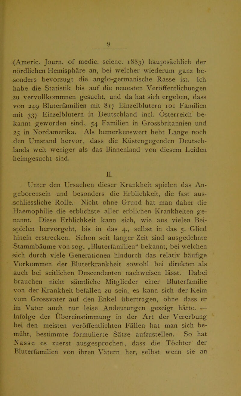 {Americ. Journ. of medic, scienc. 1883) hauptsachlich der nordlichen Hemisphare an, bei welcher wiederum ganz be- sonders bevorzugt die anglo-germanische Rasse ist. Ich habe die Statistik bis auf die neuesten Veroffentlichungen zu vervollkornmnen gesucht, und da hat sich ergeben, dass von 249 Bluterfamilien mit 817 Einzelblutern 101 Familien mit 337 Einzelblutern in Deutschland inch Osterreich be- kannt geworden sind, 54 Familien in Grossbritannien und 25 in Nordamerika. Als bemerkenswert hebt Lange noch den Umstand hervor, dass die Kiistengegenden Deutsch- lands weit weniger als das Binnenland von diesem Leiden heimgfesucht sind. o II. Unter den Ursachen dieser Krankheit spielen das An- geborensein und besonders die Erblichkeit, die fast aus- .schliessliche Rolle. Nicht ohne Grund hat man daher die Haemophilie die erblichste aller erblichen Krankheiten ge- nannt. Diese Erblichkeit kann sich, wie aus vielen Bei- spielen hervorgeht, bis in das 4., selbst in das 5. Glied hinein erstrecken. Schon seit langer Zeit sind ausgedehnte Stammbaume von sog. ,,Bluterfamilien41 bekannt, bei welchen sich durch viele Generationen hindurch das relativ haufige Vorkommen der Bluterkrankheit sowohl bei direkten als auch bei seitlichen Descendenten nachweisen liisst. Dabei brauchen nicht samtliche Mitglieder einer Bluterfamilie von der Krankheit befallen zu sein, es kann sich der Keim vom Grossvater auf den Enkel iibertragen, ohne dass er im Vater auch nur leise Andeutungen gezeigt hatte. — Infolge der Cbereinstimmung in der Art der Vererbung bei den meisten veroffentlichten Fallen hat man sich be- miiht, bestimmte formulierte Satze aufzustellen. So hat Nasse es zuerst ausgesprochen, dass die Tochter der Bluterfamilien von ihren Vatern her, selbst wenn sie an