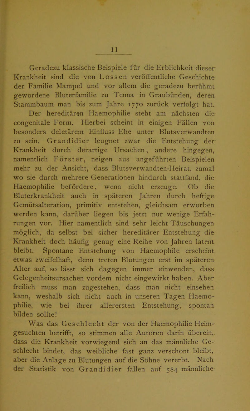 Geradezu klassische Beispiele fur die Erblichkeit dieser Krankheit sind die von Lossen veroffentliche Geschichte der Familie Manipel und vor allem die geradezu beriihmt gewordene Bluterfamilie zu Tenna in Graubiinden, deren Stammbaum man bis zum Jahre 1770 zuriick verfolgt hat. Der hereditaren Haemophilie stebt am nachsten die congenitale Form. Hierbei scheint in einigen Fallen von besonders deletarem Einfluss Ehe unter Blutsverwandten zu sein. Grandidier leugnet zwar die Fntstehung der Krankheit durch derartige Ursachen, andere hingegen, namentlich Forster, neigen aus angefiihrten Beispielen mehr zu der Ansicht, dass Blutsverwandten-Heirat, zumal wo sie durch mehrere Generationen hindurch stattfand, die Haemophilie befordere, vvenn nicht erzeuge. Ob die Bluterkrankheit auch in spateren Jahren durch heftige Gemiitsalteration, primitiv entstehen, gleichsam erworben werden kann, daruber liegen bis jetzt nur wenige Erfah- rungen vor. Hier namentlich sind sehr leicht Tauschungen moglich, da selbst bei sicher hereditarer Entstehung die Krankheit doch haufig genug eine Reihe von Jahren latent bleibt. Spontane Entstehung von Haemophile erscheint etwas zweifelhaft, denn treten Blutungen erst im spateren Alter auf, so lasst sich dagegen immer einwenden, dass Gelegenheitsursachen vordem nicht eingewirkt haben. Aber freilich muss man zugestehen, dass man nicht einsehen kann, weshalb sich nicht auch in unseren Tagen Haemo- philie, wie bei ihrer allerersten Entstehung, spontan bilden sollte! Was das Geschlecht der von der Haemophilie Heim- gesuchten betrifft, so stimmen alle Autoren darin iiberein, dass die Krankheit vorwiegend sich an das mannliche Ge- schlecht bindet, das weibliche fast ganz verschont bleibt, aber die Anlage zu Blutungen auf die Sohne vererbt. Nach der Statistik von Grandidier fallen auf 584 mannliche