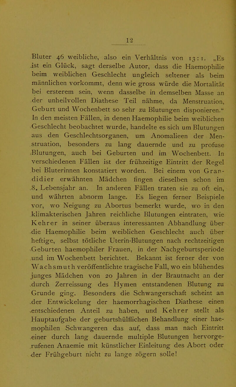 Bluter 46 weibliche, also ein Verhaltnis von 13:1. „Es 1st ein Gliick, sagt derselbe Autor, dass die Haemophilie beim weiblichen Geschlecht ungleich seltener als beim mannlichen vorkommt, denn wie gross wiirde die Mortalitat bei ersterem sein, wenn dasselbe in demselben Masse an der unheilvollen Diathese Teil nahme, da Menstruation, Geburt und Wochenbett so sehr zu Blutungen disponieren.u In den meisten Fallen, in denen Haemophilie beim weiblichen Geschlecht beobachtet wurde, handelte es sich urn Blutungen aus den Geschlechtsorganen, um Anomalieen der Men- struation, besonders zu lang dauernde und zu profuse Blutungen, auch bei Geburten und im Wochenbett. In verschiedenen Fallen ist der fruhzeitige Eintritt der Recrel bei Bluterinnen konstatiert worden. Bei einem von Gran- didier erwahnten Madchen fingen dieselben schon im 8. Lebensjahr an. In anderen Fallen traten sie zu oft ein, und wahrten abnorm lange. Es liegen ferner Beispiele vor, wo Neigung zu Abortus bemerkt wurde, wo in den klimakterischen Jahren reichliche Blutungen eintraten, wie Kehrer in seiner iiberaus interessanten Abhandlung iiber die Haemophilie beim weiblichen Geschlecht auch iiber heftige, selbst totliche Uterin-Blutungen nach rechtzeitigen Geburten haemophiler Frauen, in der Nachgeburtsperiode und im Wochenbett berichtet. Bekannt ist ferner der von Wachsmuth veroffentlichte tragische Fall, wo ein bliihendes junges Madchen von 20 Jahren in der Brautnacht an der .durch Zerreissung des Hymen entstandenen Blutung zu Grunde ging. Besonders die Schwangerschaft scheint an der Entwickelung der haemorrhagischen Diathese einen .entschiedenen Anteil zu haben, und Kehrer stellt als Hauptaufgabe der geburtshulflichen Behandlung einer hae- mophilen Schwangeren das auf, dass man nach Eintritt einer durch lang dauernde multiple Blutungen hervorge- .rufenen Anaemie mit kunstlicher Einleitung des Abort oder der Fruhgeburt nicht zu lange zogern solle!