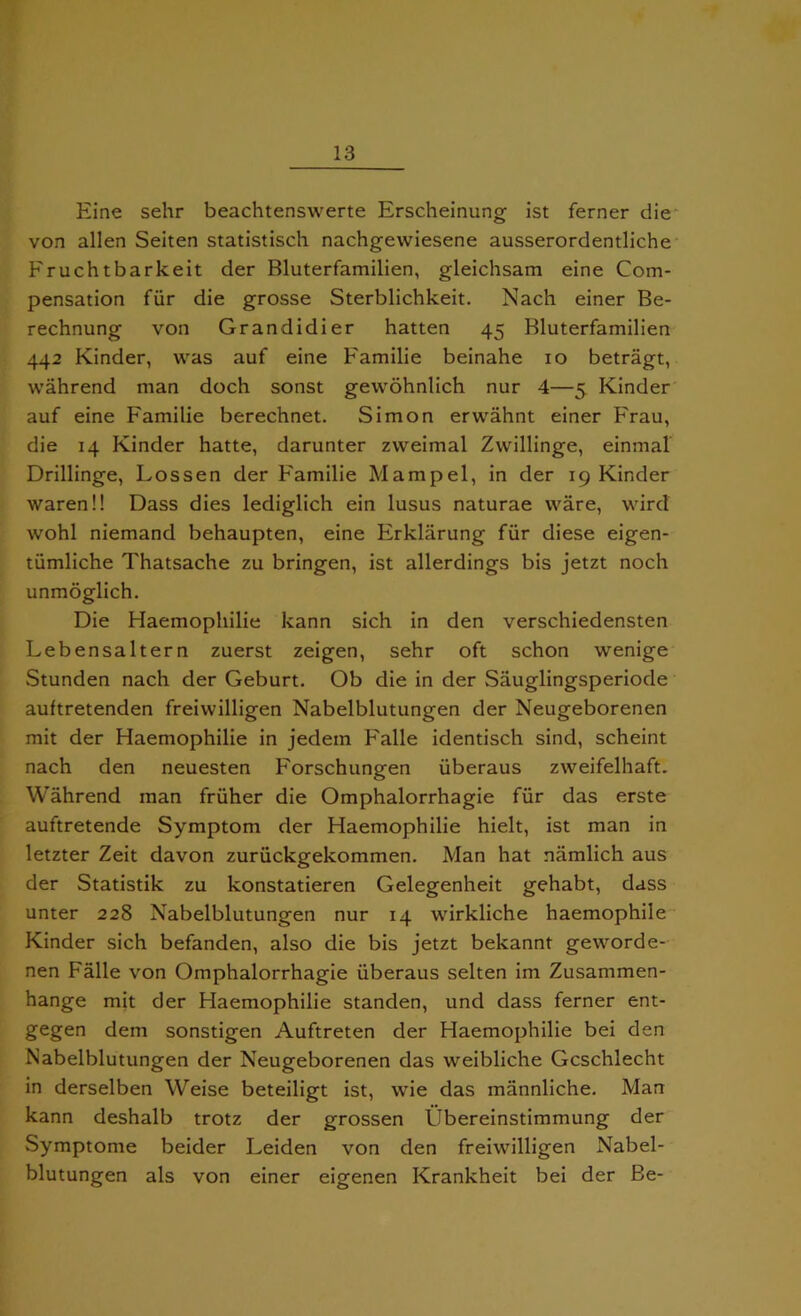 Eine sehr beachtenswerte Erscheinung ist ferner die von alien Seiten statistisch nachgewiesene ausserordentliche Fruchtbarkeit der Bluterfamilien, gleichsam eine Com- pensation fur die grosse Sterblichkeit. Nach einer Be- rechnung von Grandidier hatten 45 Bluterfamilien 442 Kinder, was auf eine Familie beinahe xo betragt, wahrend man doch sonst gewohnlich nur 4—5 Kinder auf eine Familie berechnet. Simon erwahnt einer Frau, die 14 Kinder hatte, darunter zweimal Zwillinge, einmal Drillinge, Lossen der Familie Mampel, in der 19 Kinder waren!! Dass dies lediglich ein lusus naturae ware, wird wohl niemand behaupten, eine Firklarung fiir diese eigen- tiimliche Thatsache zu bringen, ist allerdings bis jetzt noch unmoglich. Die Haemophilie kann sich in den verschiedensten Lebensaltern zuerst zeigen, sehr oft schon wenige Stunden nach der Geburt. Ob die in der Sauglingsperiode auftretenden freiwilligen Nabelblutungen der Neugeborenen mit der Haemophilie in jedein Falle identisch sind, scheint nach den neuesten Forschungen iiberaus zweifelhaft. Wahrend man friiher die Omphalorrhagie fiir das erste auftretende Symptom der Haemophilie hielt, ist man in letzter Zeit davon zuriickgekommen. Man hat namlich aus der Statistik zu konstatieren Gelegenheit gehabt, dass unter 228 Nabelblutungen nur 14 wirkliche haemophile Kinder sich befanden, also die bis jetzt bekannt geworde- nen Falle von Omphalorrhagie iiberaus seiten im Zusammen- hange mit der Haemophilie standen, und dass ferner ent- gegen dem sonstigen Auftreten der Haemophilie bei den Nabelblutungen der Neugeborenen das weibliche Gcschlecht in derselben Weise beteiligt ist, wie das mannliche. Man kann deshalb trotz der grossen Ubereinstimmung der Symptome beider Leiden von den freiwilligen Nabel- blutungen als von einer eigenen Krankheit bei der Be-