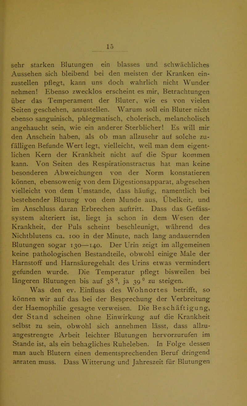 sehr starken Blutungen ein blasses und schwachliches Aussehen sich bleibend bei den meisten der Kranken ein- zustellen pflegt, kann uns doch vvahrlich nicht Wunder nehmen! Ebenso zwecklos erscheint es mir, Betrachtungen iiber das Temperament der Bluter, wie es von vielen Seiten geschehen, anzustellen. Warum soil ein Bluter nicht ebenso sanguinisch, phlegmatisch, cholerisch, melancholisch angehaucht sein, wie ein anderer Sterblicher! Es will mir den Anschein haben, als ob man allzusehr auf solche zu- falligen Befunde Wert legt, vielleicht, weil man dem eigent- lichen Kern der Krankheit nicht auf die Spur kommen kann. Von Seiten des Respirationstractus hat man keine besonderen Abvveichungen von der Norm konstatieren konnen, ebensowenig von dem Digestionsapparat, abgesehen vielleicht von dem Umstande, dass haufig, namentlich bei bestehender Blutung von dem Munde aus, Ubelkeit, und im Anschluss daran Erbrechen auftritt. Dass das Gefass- system alteriert ist, liegt ja schon in dem Wesen der Krankheit, der Puls scheint beschleunigt, wahrend des Nichtblutens ca. ioo in der Minute, nach lang andauernden Blutungen sogar 130—140. Der Urin zeigt im allgemeinen keine pathologischen Bestandteile, obwohl einige Male der Harnstoff und Harnsauregehalt des Urins etwas vermindert gefunden wurde. Die Temperatur pflegt bisweilen bei langeren Blutungen bis auf 38 °, ja 39 0 zu steigen. Was den ev. Einfluss des Wohnortes betrifft, so konnen wir auf das bei der Besprechung der Yerbreitung der Haemophilie gesagte vervveisen. Die Beschaftigung, der Stand scheinen ohne Einwirkung auf die Krankheit selbst zu sein, obwohl sich annehmen lasst, dass allzu- angestrengte Arbeit leichter Blutungen hervorzurufen im Stande ist, als ein behagliches Ruheleben. In Folge dessen man auch Blutern einen dementsprechenden Beruf dringend anraten muss. Dass Witterung und Jahreszeit fur Blutungen