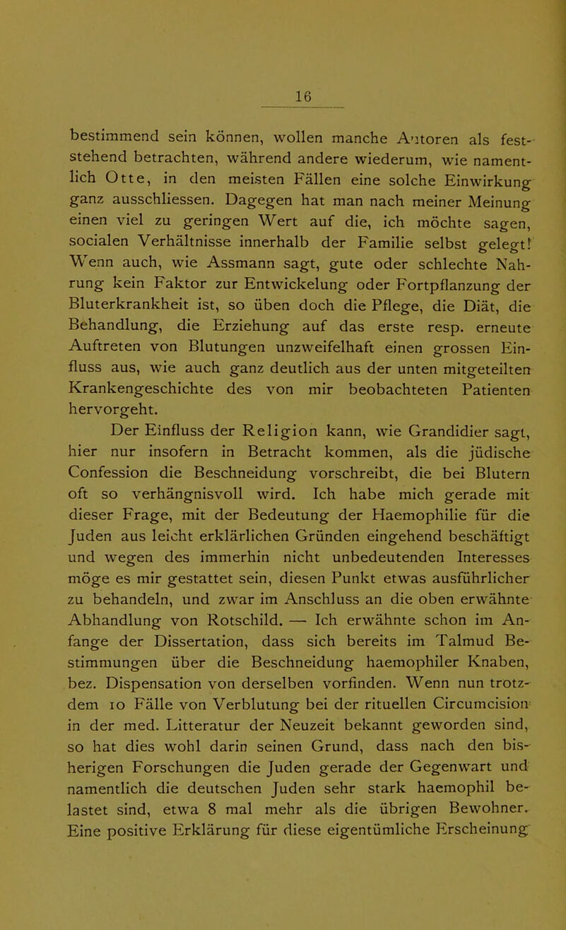 bestimmend sein konnen, wollen manche Aotoren als fest- stehend betrachten, wahrend andere wiederum, wie nament- lich Otte, in den meisten Fallen eine solche Einwirkung ganz ausschliessen. Dagegen hat man nach meiner Meinung einen viel zu geringen Wert auf die, ich mochte sagen, socialen Verhaltnisse innerhalb der Familie selbst gelegt! Wenn auch, wie Assmann sagt, gute oder schlechte Nah- rung kein Faktor zur Entwickelung oder Fortpflanzung der Bluterkrankheit ist, so iiben doch die Pflege, die Diat, die Behandlung, die Erziehung auf das erste resp. erneute Auftreten von Blutungen unzweifelhaft einen grossen Ein- fluss aus, wie auch ganz deutlich aus der unten mitgeteilten Krankengeschichte des von mir beobachteten Patienten hervorgeht. Der Einfluss der Religion kann, wie Grandidier sagt, hier nur insofern in Betracht kommen, als die jiidische Confession die Beschneidung vorschreibt, die bei Blutern oft so verhangnisvoll wird. Ich habe mich gerade mit dieser Frage, mit der Bedeutung der Haemophilie fur die Juden aus leicht erklarlichen Griinden eingehend beschaftigt und wegen des immerhin nicht unbedeutenden Interesses moge es mir gestattet sein, diesen Punkt etwas ausfiihrlicher zu behandeln, und zwar im Anschluss an die oben erwahnte Abhandlung von Rotschild. — Ich erwahnte schon im An- fange der Dissertation, dass sich bereits im Talmud Be- stimmungen iiber die Beschneidung haemophiler Knaben, bez. Dispensation von derselben vorfinden. Wenn nun trotz- dem io Falle von Verblutung bei der rituellen Circumcision in der med. Litteratur der Neuzeit bekannt geworden sind, so hat dies wohl darin seinen Grund, dass nach den bis-- herigen Forschungen die Juden gerade der Gegenwart und namentlich die deutschen Juden sehr stark haemophil be- lastet sind, etwa 8 mal mehr als die iibrigen Bewohner. Eine positive Erklarung fur diese eigentumliche Erscheinung