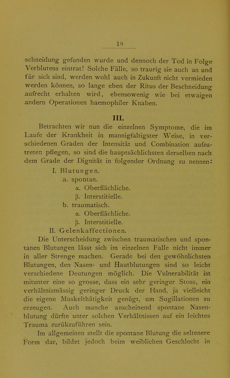 IS schneidung gefunden wurde und dennoch der Tod in Folge Verblutens eintrat! Solche Falle, so traurig sie auch an und fur sich sind, vverden wohl auch in Zukunft nicht vermieden werden konnen, so lange eben der Ritus der Beschneidung aufrecht erhalten wird, ebensowenig wie bei etwaigen andern Operationen haemophiler Knaben. in. Betrachten wir nun die einzelnen Symptome, die im Laufe der Krankheit in mannigfaltigster Weise, in ver- schiedenen Graden der Intensitat und Combination aufzu- treten pflegen, so sind die hauptsachlichsten derselben nach dem Grade der Dignitat in folgender Ordnung zu nennen: I. Blutungen. a. spontan. a. Oberflachliche. p. Interstitielle. b. traumatisch. a. Oberflachliche. p. Interstitielle. II. Gelenkaffectionen. Die Unterscheidung zwischen traumatischen und spon- tanen Blutungen lasst sich im einzelnen Falle nicht immer in aller Strenge machen. Gerade bei den gewohnlichsten Blutungen, den Nasen- und Hautblutungen sind so leicht verschiedene Deutungen moglich. Die Vulnerabilitat ist mitunter eine so grosse, dass ein sehr geringer Stoss, ein verhaltnismassig geringer Druck der Hand, ja vielleicht die eigene Muskelthatigkeit geniigt, um Sugillationen zu erzeugen. Auch manche anscheinend spontane Nasen- blutung diirfte unter solchen Verhaltnissen auf ein leichtes Trauma zuriikzufuhren sein. Im allgemeinen stellt die spontane Blutung die seltenere Form dar, bildet jedoch beim weiblichen Geschlecht in
