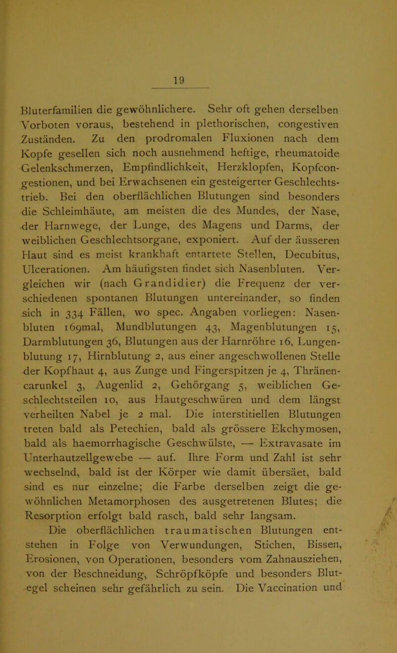 Bluterfamilien die gewohnlichere. Sehr oft gehen derselben Vorboten voraus, bestehend in plethorischen, congestiven Zustanden. Zu den prodromalen Fluxionen nach dem Kopfe gesellen sich noch ausnehmend heftige, rheumatoide Gelenkschmerzen, Empfindlichkeit, Herzklopfen, Kopfcon- gestionen, und bei Erwachsenen ein gesteigerter Geschlechts- trieb. Bei den oberflachlichen Blutungen sind besonders die Schleimhaute, am meisten die des Mundes, der Nase, der Harnvvege, der Lunge, des Magens und Darms, der weiblichen Geschlechtsorgane, exponiert. Auf der ausseren Haut sind es meist krankhaft entartete Stellen, Decubitus, Ulcerationen. Am hauligsten findet sich Nasenbluten. Ver- gleichen wir (nach Grandidier) die Frequenz der ver- schiedenen spontanen Blutungen untereinander, so finden sich in 334 Fallen, wo spec. Angaben vorliegen: Nasen- bluten i69mal, Mundblutungen 43, Magenblutungen 15, Darmblutungen 36, Blutungen aus der Harnrohre 16, Lungen- blutung 17, Hirnblutung 2, aus einer angeschwollenen Stelle der Kopfhaut 4, aus Zunge und Fingerspitzen je 4, Thranen- carunkel 3, Augenlid 2, Gehorgang 5, weiblichen Ge- schlechtsteilen 10, aus Hautgeschwiiren und dem liingst verheilten Nabel je 2 inal. Die interstitiellen Blutungen treten bald als Petechien, bald als grossere Ekchymosen, bald als haemorrhagische Geschwiilste, — Extravasate im Unterhautzellgewebe — auf. Ihre Form und Zahl ist sehr wechselnd, bald ist der Korper wie damit iibersaet, bald sind es nur einzelne; die Farbe derselben zeigt die ge- wohnlichen Metamorphosen des ausgetretenen Blutes; die Resorption erfolgt bald rasch, bald sehr langsam. Die oberflachlichen traumatischen Blutungen ent- stehen in Folge von Verwundungen, Stichen, Bissen, Erosionen, von Operationen, besonders vom Zahnausziehen, von der Beschneidung, Schropfkopfe und besonders Blut- egel scheinen sehr gefahrlich zu sein. Die Vaccination und