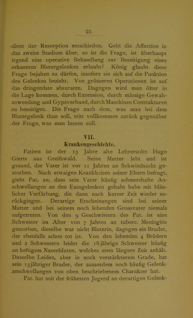 .dient der Resorption entschieden. Geht die Affection in das zweite Stadium iiber, so ist die Frage, ist iiberhaupt ■irgend eine operative Behandlung zur Beseitigung eines erkannten Blutergelenkes erlaubt? Konig glaubt diese Frage bejahen zu diirfen, insofern sie sich auf die Punktion des Gelenkes bezieht. Von grosseren Operationen ist auf das dringendste abzuraten. Dagegen wird man ofter in die Lage kommen, durch Extension, durch massige Gewalt- anwendung und Gypsverband, durch Maschinen Contrakturen zu beseitigen. Die Frage nach dem, was man bei dem Blutergelenk thun soil, tritt vollkommen zuriick gegeniiber der Frage, was man lassen soil. VII. Krankengescliiclite. Patient ist der 13 Jahre alte Lehrersohn Hugo ■Giertz aus Greifswald. Seine Mutter lebt und ist gesund, der Vater ist vor 11 Jahren an Schwindsucht ge- storben. Nach etwaigen Krankhciten seiner Eltern befragt, giebt Pat. an, class sein Vater haufig schmerzhafte An- schwellungen an den P'ussgelenken gehabt habe mit blau- licher Verfarbung, die dann nach kurzer Zeit wieder zu- ruckgingen. Derartige Erscheinungen sind bei seiner Mutter und bei seinem noch lebenden Grossvater niemals aufgetreten. Von den p Geschwistern des Pat. ist eine .Schwester im Alter von 7 Jahren an tuberc. Meningitis gestorben, dieselbe war nicht Bluterin, dagegen ein Bruder, der ebenfalls schon tot ist. Von den lebenden 4 Briidern und 2 Schwestern leidet die iSjahrige Schwester haufig an heftigem Nasenbluten, welches stets langere Zeit anhalt. Dasselbe Leiden, aber in noch verstarkterem Grade, hat sein i5jahriger Bruder, der ausserdem noch haufig Gelenk- .anschwellungen von oben beschriebenem Charakter hat. Pat. hat seit der friihesten Jugend an derartigen Gelenk-