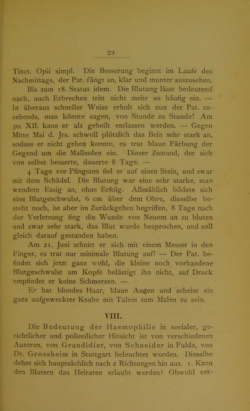 Tinct. Opii simp]. Die Besserung beginnt im Laufe des Nachmittags, der Pat. fangt an, klar und munter auszusehen. Bis zum 18. Status idem. Die Blutung lasst bedeutend nach, auch Erbrechen tritt nicht mehr so haufig ein. — In iiberaus schneller Weise erholt sich nun der Pat. zu- sehends, man konnte sagen, von Stunde zu Stunde! Am 30. XII. kann er als geheilt entlassen werden. — Gegen Mitte Mai d. Jrs. schvvoll plotzlich das Bein sehr stark an, sodass er nicht gehen konnte, es trat blaue Farbung der Gegend um die Malleolen ein. Dieser Zustand, der sich von selbst besserte, dauerte 8 Tage. — 4 Tage vor Pfingsten fiel er auf einen Stein, und zwar mit dem Schadel. Die Blutung war eine sehr starke, man wendete Essig an, ohne Erfolg. Allmahlich bildete sich eine Blutgeschwulst, 6 cm iiber dem Ohre, dieselbe be- steht noch, ist aber im Zuriickgehen begriffen, 8 Tage nach der Verletzung fing die Wunde von Neuem an zu bluten und zwar sehr stark, das Blut wurde besprochen, und soil gleich darauf gestanden haben. Am 21. Juni schnitt er sich mit einem Messer in den Finger, es trat nur minimale Blutung auf! — Der Pat. be- findet sich jetzt ganz wohl, die kleine noch vorhandene Blutgeschwulst am Kopfe belastigt ihn nicht, auf Druck empfindet er keine Schmerzen. — Er hat blondes Haar, blaue Augen und scheint ein ganz aufgeweckter Knabe mit Talent zum Malen zu sein. VIII. Die Bedeutung der Haemophilie in socialer, ge- richtlicher und polizeilicher Hinsicht ist von verschiedenen Autoren, von Grandidier, von Schneider in Fulda, von Dr. Grossheim in Stuttgart beleuchtet worden. Dieselbe dehnt sich hauptsachlich nach 2 Richtungen hin aus. 1. Kann den Blutern das Heiraten erlaubt werden? Obwohl ver-