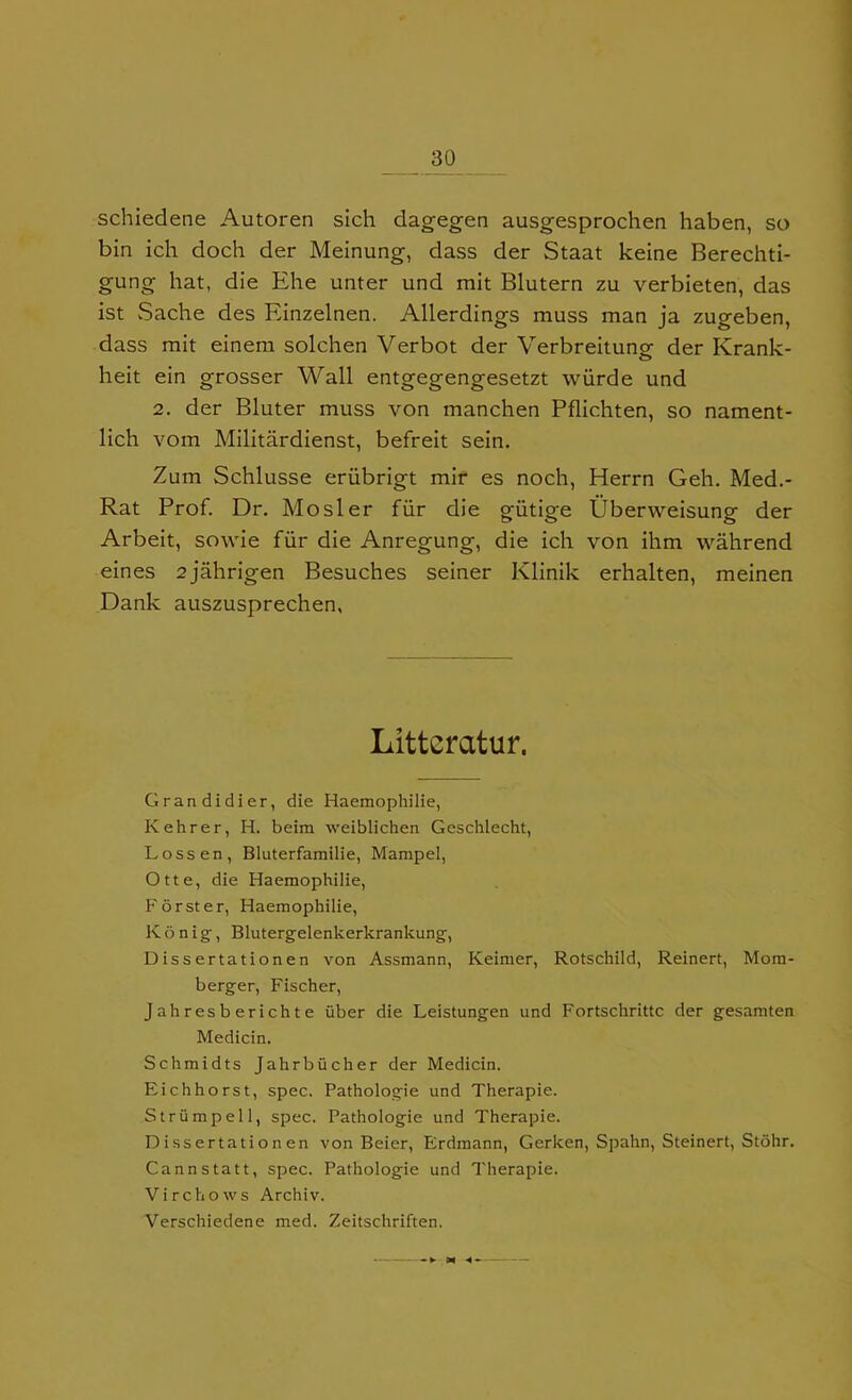 schiedene Autoren sich dagegen ausgesprochen haben, so bin ich doch der Meinung, dass der Staat keine Berechti- gung hat, die Ehe unter und mit Blutern zu verbieten, das ist Sache des Einzelnen. Allerdings muss man ja zugeben, dass mit einem solchen Verbot der Verbreitung der Krank- heit ein grosser Wall entgegengesetzt wiirde und 2. der Bluter muss von manchen Pflichten, so nament- lich vom Militardienst, befreit sein. Zum Schlusse eriibrigt mir es noch, Herrn Geh. Med.- Rat Prof. Dr. Mosler fur die giitige Uberweisung der Arbeit, sowie fiir die Anregung, die ich von ihm wahrend eines ajahrigen Besuches seiner Klinik erhalten, meinen Dank auszusprechen, Llttercitur. Grandidier, die Haemophilie, Kehrer, H. beira weiblichen Geschlecht, Lossen, Bluterfamilie, Marapel, Otte, die Haemophilie, Forster, Haemophilie, Konig', Blutergelenkerkrankung, Dissertationen von Assmann, Keimer, Rotschild, Reinert, Mom- berger, Fischer, Jahresberichte uber die Leistungen und Fortschrittc der gesamten Medicin. Schmidts Jahrbiicher der Medicin. Eichhorst, spec. Pathologie und Therapie. Striimpell, spec. Pathologie und Therapie. Dissertationen von Beier, Erdmann, Gerken, Spahn, Steinert, Stohr. Cannstatt, spec. Pathologie und Therapie. Virchows Archiv. Verschiedene med. Zeitschriften.