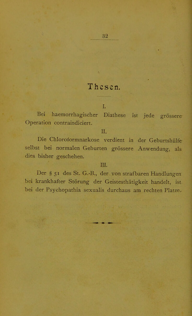 I. Bei haemorrhagischer Diathese ist jede grossere Operation contraindiciert. II. Die Chloroformnarkose verdient in der Geburtshulfe selbst bei normalen Geburten grossere Anwendung, als dies bisher geschehen. hi. Der § 51 des St. G.-B., der von strafbaren Handlungen bei krankhafter Storung der Geistesthatigkeit handelt, ist bei der Psychopathia sexualis durchaus am rechten Platze-