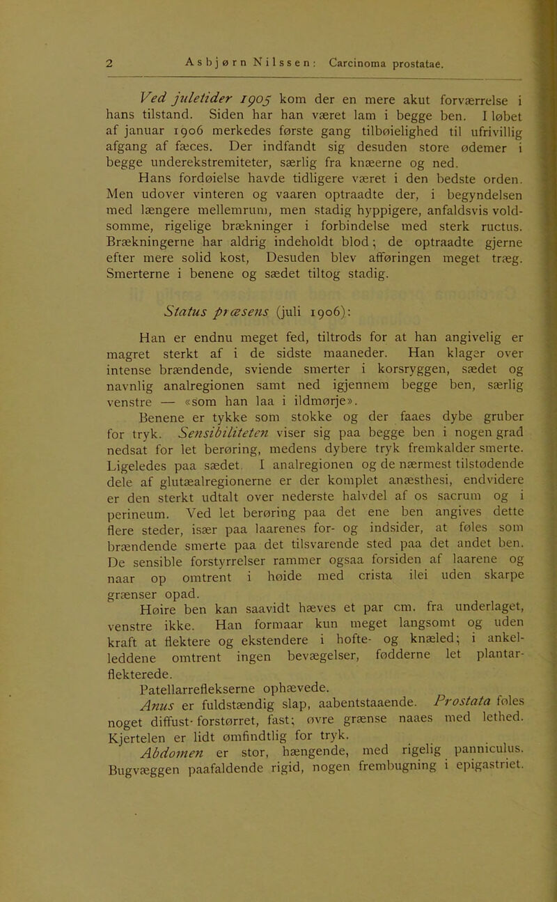 Ved jtdeiider igo^ kom der en mere akut forværrelse i hans tilstand. Siden har han været lam i begge ben. I løbet af januar 1906 merkedes første gang tilbøielighed til ufrivillig afgang af fæces. Der indfandt sig desuden store ødemer i begge underekstremiteter, særlig fra knæerne og ned. Hans fordøielse havde tidligere været i den bedste orden. Men udover vinteren og vaaren optraadte der, i begyndelsen med længere mellemrum, men stadig hyppigere, anfaldsvis vold- somme, rigelige brækninger i forbindelse med sterk ructus. Brækningerne har aldrig indeholdt blod; de optraadte gjerne efter mere solid kost. Desuden blev afføringen meget træg. Smerterne i benene og sædet tiltog stadig. Status præsens (juli 1906): Han er endnu meget fed, tiltrods for at han angivelig er magret sterkt af i de sidste maaneder. Han klager over intense brændende, sviende smerter i korsryggen, sædet og navnlig analregionen samt ned igjennem begge ben, særlig venstre — «som han laa i ildmørje». Benene er tykke som stokke og der faaes dybe gruber for tryk. Sensibiliteten viser sig paa begge ben i nogen grad nedsat for let berøring, medens dybere tryk fremkalder smerte. Ligeledes paa sædet. I analregionen og de nærmest tilstødende dele af glutæalregionerne er der komplet anæsthesi, endvidere er den sterkt udtalt over nederste halvdel af os sacrum og i perineum. Ved let berøring paa det ene ben angives dette flere steder, især paa laarenes for- og indsider, at føles som brændende smerte paa det tilsvarende sted paa det andet ben. De sensible forstyrrelser rammer ogsaa forsiden af laarene og naar op omtrent i høide med crista ilei uden skarpe grænser opad. Høire ben kan saavidt hæves et par cm. fra underlaget, venstre ikke. Han formaar kun meget langsomt og uden kraft at flektere og ekstendere i hofte- og knæled; i ankel- leddene omtrent ingen bevægelser, fødderne let plantar- flekterede. Patellarreflekserne ophævede. Anus er fuldstændig slap, aabentstaaende. Prostata foles noget diffust-forstørret, fast; ovre grænse naaes med lethed. Kjertelen er lidt ømfindtlig for tryk. Abdomen er stor, hængende, med rigelig panniculus. Bugvæggen paafaldende rigid, nogen frembugning i epigastriet.