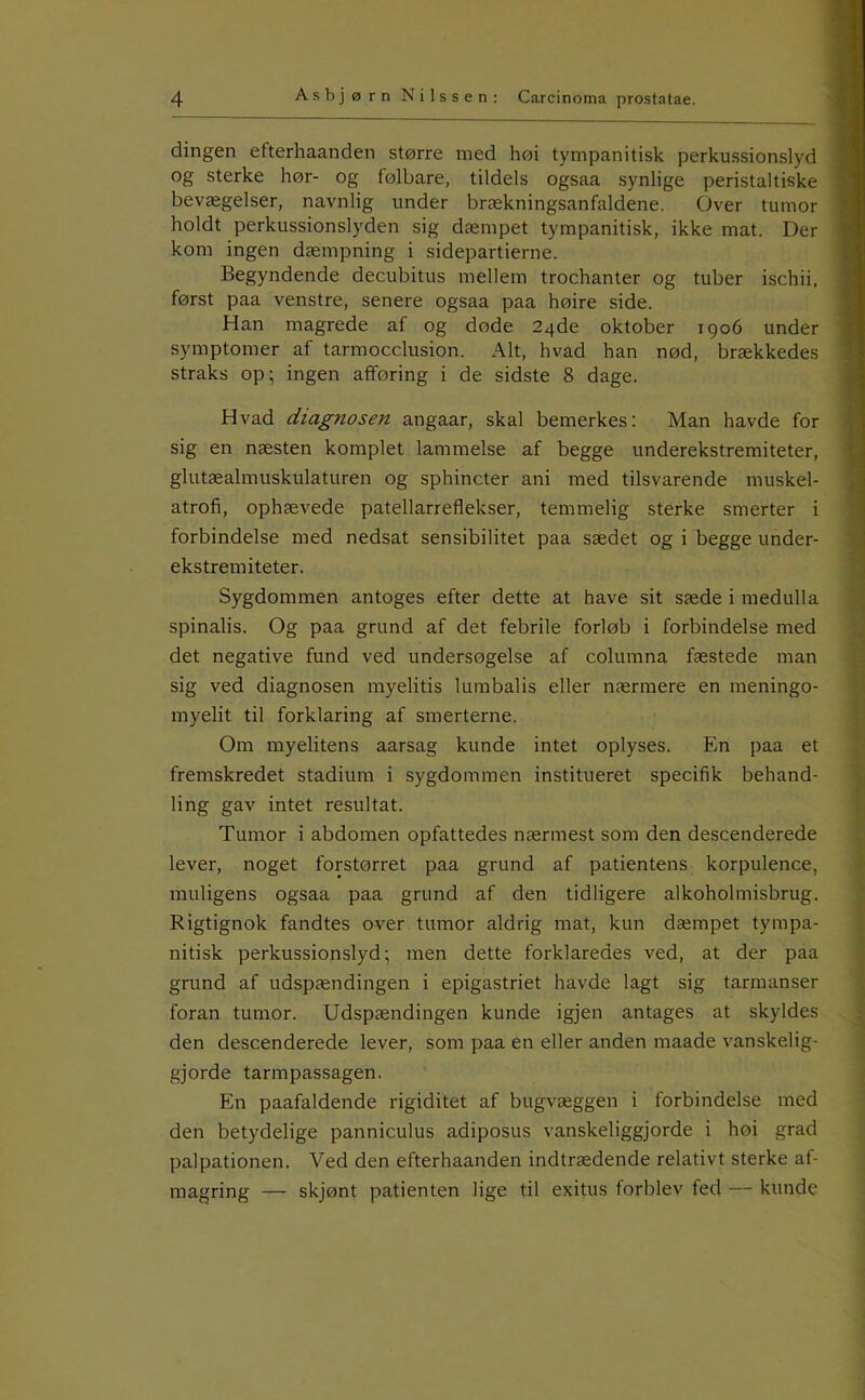 dingen efterhaanden større med høi tympanitisk perkussionslyd og sterke hør- og følbare, tildels ogsaa synlige peristaltiske bevægelser, navnlig under brækningsanfaldene. Over tumor holdt perkussionslyden sig dæmpet tympanitisk, ikke mat. Der kom ingen dæmpning i sidepartierne. Begyndende decubitus mellem trochanter og tuber ischii, først paa venstre, senere ogsaa paa høire side. Han magrede af og døde 24de oktober 1906 under symptomer af tarmocclusion. Alt, hvad han nød, brækkedes straks op; ingen afføring i de sidste 8 dage. Hvad diagnosen angaar, skal bemerkes; Man havde for sig en næsten komplet lammelse af begge underekstremiteter, glutæalmuskulaturen og sphincter ani med tilsvarende muskel- atrofi, ophævede patellarreflekser, temmelig sterke smerter i forbindelse med nedsat sensibilitet paa sædet og i begge under- ekstremiteter. Sygdommen antoges efter dette at have sit sæde i medulla spinalis. Og paa grund af det febrile forløb i forbindelse med det negative fund ved undersøgelse af columna fæstede man sig ved diagnosen myelitis lumbalis eller nærmere en meningo- myelit til forklaring af smerterne. Om myelitens aarsag kunde intet oplyses. En paa et fremskredet stadium i sygdommen institueret specifik behand- ling gav intet resultat. Tumor i abdomen opfattedes nærmest som den descenderede lever, noget forstørret paa grund af patientens korpulence, muligens ogsaa paa grund af den tidligere alkoholmisbrug. Rigtignok fandtes over tumor aldrig mat, kun dæmpet tympa- nitisk perkussionslyd; men dette forklaredes ved, at der paa grund af udspændingen i epigastriet havde lagt sig tarmanser foran tumor. Udspændingen kunde igjen antages at skyldes den descenderede lever, som paa en eller anden maade vanskelig- gjorde tarmpassagen. En paafaldende rigiditet af bugvæggen i forbindelse med den betydelige panniculus adiposus vanskeliggjorde i høi grad palpationen. Ved den efterhaanden indtrædende relativt sterke af- magring — skjønt patienten lige til exitus forblev fed — kunde