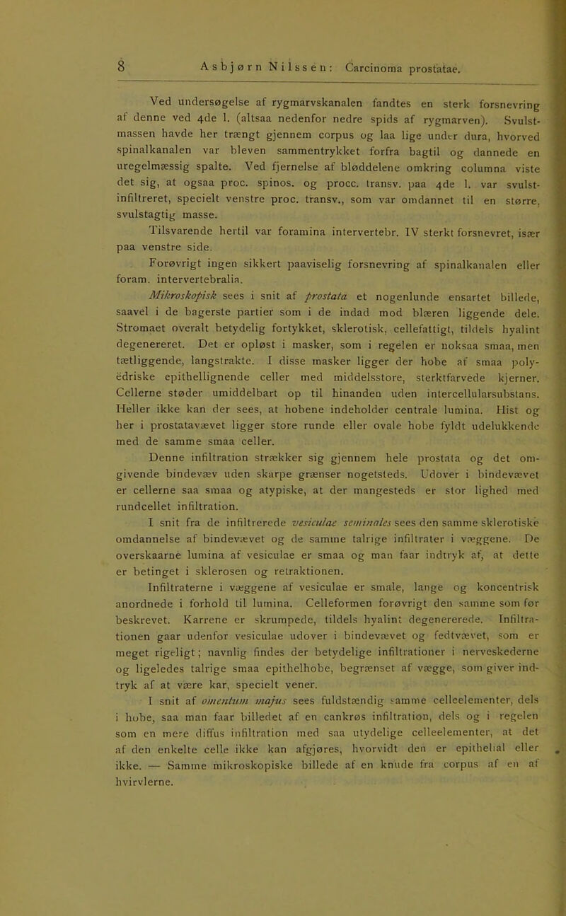 Ved undersøgelse af rygmarvskanalen fandtes en sterk forsnevring af denne ved 4de 1. (altsaa nedenfor nedre spids af rygmarven). Svulst- massen havde her trængt gjennem corpus og laa lige under dura, hvorved .spinalkanalen var bleven sammentrykket forfra bagtil og dannede en uregelmæssig spalte. Ved fjernelse af bløddelene omkring columna viste det sig, at ogsaa proc. spinos. og procc. Iransv. paa 4de 1. var svulst- infiltreret, specielt venstre proc. transv., som var omdannet til en større, svulstagtig masse. Tilsvarende hertil var foramina intervertebr. IV sterkt forsnevret, især paa venstre side. Forøvrigt ingen sikkert paaviselig forsnevring af spinalkanalen eller foram. intervertebralia. Mikroskopisk sees i snit af prostata et nogenlunde ensartet billede, saavel i de bagerste partier som i de indad mod blæren liggende dele. Stromaet overalt betydelig fortykket, skierotisk, cellefattigt, tildels hyalint degenereret. Det er opløst i masker, som i regelen er noksaa smaa, men tætliggende, langstrakte. I disse masker ligger der hobe af smaa poly- edriske epithellignende celler med middelsstore, sterktfarvede kjerner. Cellerne støder umiddelbart op til hinanden uden intercellularsubstans. Heller ikke kan der sees, at hobene indeholder centrale lumina. Hist og her i prostatavævet ligger store runde eller ovale hobe fyldt udelukkende med de samme smaa celler. Denne infiltration strækker sig gjennem hele prostata og det om- givende bindevæv uden skarpe grænser nogetsteds. Udover i bindevævet er cellerne saa smaa og atypiske, at der mangesteds er stor lighed med rundcellet infiltration. I snit fra de infiltrerede vesiculae seminaies sees den samme sklerotiské omdannelse af bindevævet og de samme talrige infiltrater i væggene. De overskaarne lumina af vesiculae er smaa og man faar indtryk af, at delte er betinget i sklerosen og retraktionen. Infiltraterne i væggene af vesiculae er smale, lange og koncentrisk anordnede i forhold til lumina. Celleformen forøvrigt den samme som før beskrevet. Karrene er skrumpede, tildels hyalint degenererede. Infiltra- tionen gaar udenfor vesiculae udover i bindevævet og fedtvævet, som er meget rigeligt; navnlig findes der betydelige infiltrationer i nerveskederne og ligeledes talrige smaa epithelhobe, begrænset af vægge, som giver ind- tryk af at være kar, specielt vener. I snit af omentum viajus sees fuldstændig samme celleelementer, dels i hobe, saa man faar billedet af en cankrøs infiltration, dels og i regelen som en mere diffus infiltration med saa utydelige celleelementer, at det af den enkelte celle ikke kan afgjøres, hvorvidt den er epithelial eller ikke. — Samme mikroskopiske billede af en knude fra corpus af en at hvirvlerne.