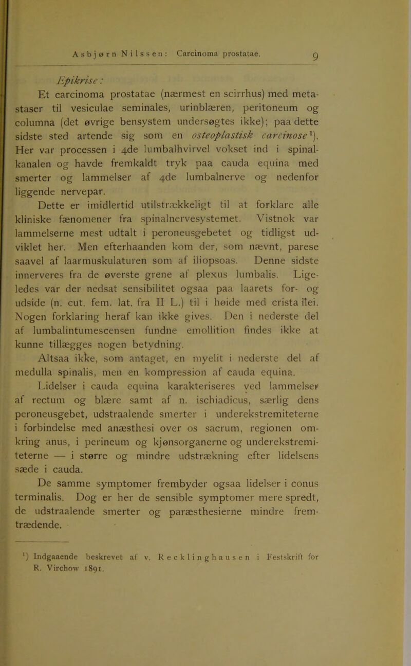 Epikri se: Et carcinoma prostatae (nærmest en scirrhus) med meta- staser til vesiculae seminales, urinblæren, peritoneum og columna (det øvrige bensystem undersøgtes ikke); paa dette sidste sted artende sig som en osteoplastisk carcinose ^). Her var processen i 4de lumbalhvirvel vokset ind i spinal- kanalen og havde fremkaldt tryk paa cauda equina med smerter og lammelser af 4de lumbalnerve og nedenfor liggende nervepar. Dette er imidlertid utilstrækkeligt til at forklare alle kliniske fænomener fra spinalnervesystemet. Vistnok var lammelserne mest udtalt i peroneusgebetet og tidligst ud- viklet her. Men efterhaanden kom der, som nævnt, parese saavel af laarmuskulaturen som af iliopsoas. Denne sidste innerveres fra de øverste grene af plexus lumbalis. Lige- ledes var der nedsat sensibilitet ogsaa paa laarets for- og udside (n. cut. fem. lat. fra II L.) til i høide med crista ilei. Nogen forklaring heraf kan ikke gives. Den i nederste del af lumbalintumescensen fundne emollition findes ikke at kunne tillægges nogen betydning. Altsaa ikke, som antaget, en niyelit i nederste del af medulla spinalis, men en kompression af cauda equina. Lidelser i cauda equina karakteriseres ved lammelser af rectum og blære samt af n. ischiadicus, særlig dens peroneusgebet, udstraalende smerter i underekstremiteterne i forbindelse med anæsthesi over os sacrum, regionen om- kring anus, i perineum og kjønsorganerne og underekstremi- teterne — i større og mindre udstrækning efter lidelsens sæde i cauda. De samme symptomer frembyder ogsaa lidelser i conus terminalis. Dog er her de sensible symptomer mere spredt, de udstraalende smerter og paræsthesierne mindre frem- trædende. ) Indgaaende beskrevet af v. Recklinghausen i Festskrift for R. Virchow 1891.