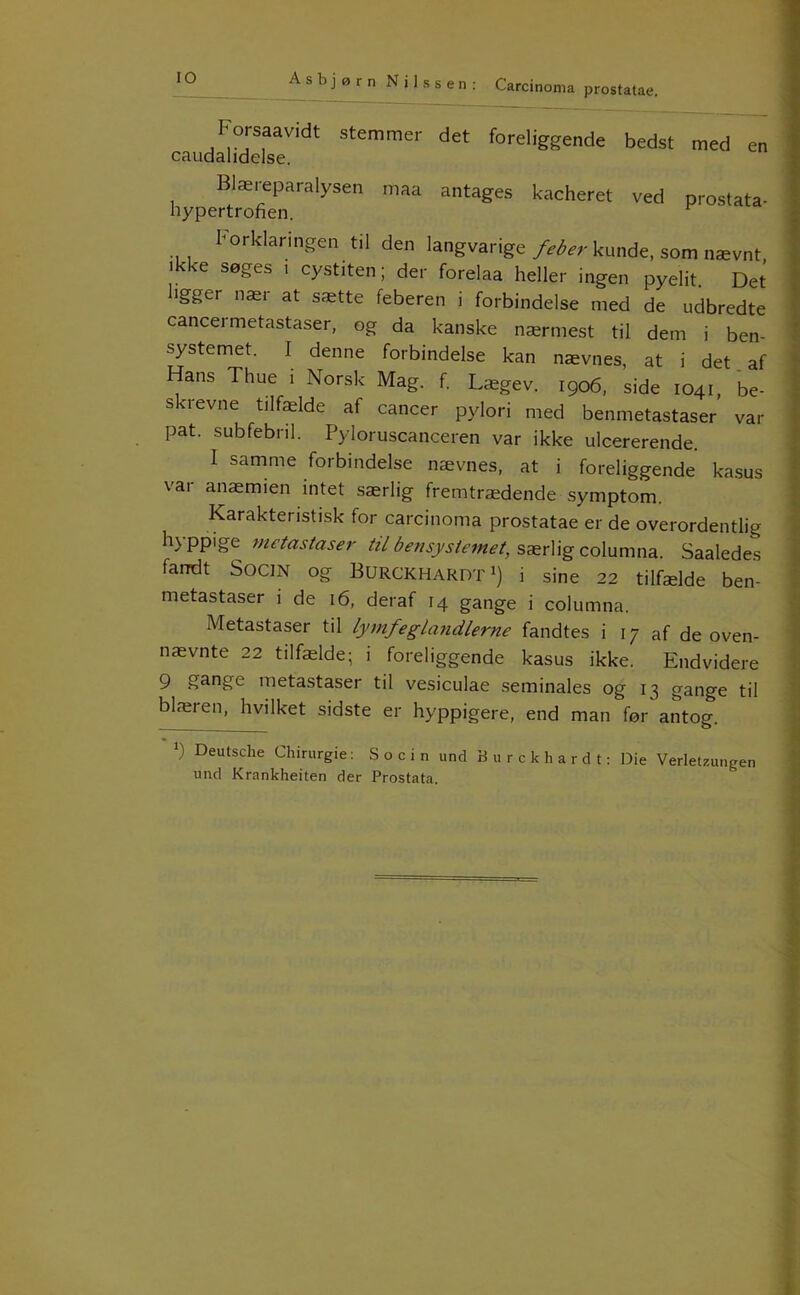 lO Forsaavidt stemmer det foreliggende bedst caudalidelse. Blæreparalysen maa antages kacheret ved hypertrofien. med en prostata- korklanngen til den langvarige feber kunde, som nævnt, ikke søges i cystiten; der forelaa heller ingen pyelit. Det ligger nær at sætte feberen i forbindelse med de udbredte cancermetastaser, og da kanske nærmest til dem i ben- systemet. I denne forbindelse kan nævnes, at i det. af Hans Thue i Norsk Mag. f. Lægev. 1906, side 1041, be- skrevne tilfælde af cancer pylori med benmetastaser var pat. subfebnl. Pyloruscanceren var ikke ulcererende. I samme forbindelse nævnes, at i foreliggende kasus vai anæmien intet særlig fremtrædende symptom. Karakteristisk for carcinoma prostatae er de overordentlig hyppige metastaser til bensystemet, særlig columna. Saaledes fandt SOCIN og BurckhardtI) i sine 22 tilfælde ben- metastaser i de 16, deraf 14 gange i columna. Metastaser til lymfeglatidlerne fandtes i 17 af de oven- nævnte 22 tilfælde; i foreliggende kasus ikke. Endvidere 9 gange metastaser til vesiculae seminales og 13 gange til blæren, hvilket sidste er hyppigere, end man før antog. *) Deutsche Chirurgie: S o c i n und B u r c k h a r d t: Die Verletzungen und Krankheiten der Prostata.