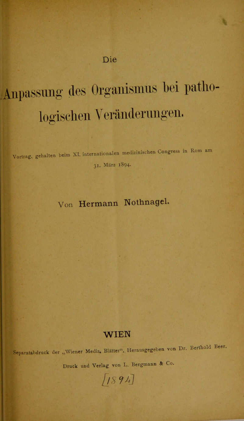 Die Anpassung des Organismus bei patho- logischen Veränderimgen. Vom.g, gehauen beim XI. inlern.tion.len mediefaische. Congre.a in Rom am 31, März 1894. Von Hermann Nothnagel. WIEN • Separatahdruck der „Wiener Mediz. Blätter“. Herausgegeben von Dr. Berthold Beer, Druck und Verlag von L. Bergmann & Co. ; [l^ 9^] '' l . d