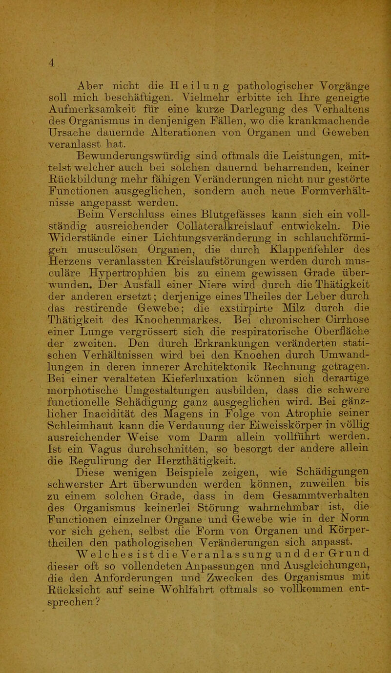 Aber nicht die Heilung pathologischer Vorgänge soll mich beschäftigen. Vielmehr erbitte ich Ihre geneigte Aufmerksamkeit für eine kurze Darlegung des Verhaltens des Organismus in denjenigen Fällen, wo die krankmachende Ursache dauernde Alterationen von Organen und Gleweben veranlasst hat. Bewundermigswürdig sind oftmals die Leistungen, mit- telst welcher auch bei solchen dauernd beharrenden, keiner Rückbildung mehr fähigen Veränderungen nicht nur gestörte Functionen ausgegbchen, sondern auch neue Formverhält- nisse angepasst werden. Beim Verschluss eines Blutgefässes kann sich ein voll- ständig ausreichender C Öllateralkreislauf entwickeln. Die Widerstände einer Lichtungsveränderung in schlauchförmi- gen musculösen Organen, die durch Klappenfehler des Herzens veranlassten Kreislaufstörungen werden durch mus- culäre Hypertrophien bis zu einem gewissen G-rade über- wimden. Der Ausfall einer Niere wird durch die Thätigkeit der anderen ersetzt; derj enige eines Theiles der Leber durch das restirende Gewebe; die exstirpirte Milz durch die Thätigkeit des Knochenmarkes. Bei chronischer Cirrhose einer Lunge vergrössert sich die respiratorische Oberfläche der zweiten. Den durch Erkrankungen veränderten stati- schen Verhältnissen wird bei den Kmochen durch Umwand- lungen in deren innerer Architektonik Rechnung getragen. Bei einer veralteten Kieferluxation können sich derartige morphotische Umgestaltungen ausbilden, dass die schwere functioneile Schädigung ganz ausgeglichen wird. Bei gänz- licher Inacidität des Magens in Folge von Atrophie seiner Schleimhaut kann die Verdauung der Eiweisskörper in völlig ausreichender Weise vom Darm allein vollführt werden. Ist ein Vagus durchschnitten, so besorgt der andere allein die Regulirung der Herzthätigkeit. Diese wenigen Beispiele zeigen, wie Schädigungen schwerster Art überwunden werden können, zuweilen bis zu einem solchen Grade, dass in dem Gesammtverb alten des Organismus keinerlei Störung wahrnehmbar ist, die Functionen einzelner Organe tmd Gewebe wie in der Norm vor sich gehen, selbst die Form von Organen und Körper- theilen den pathologischen Veränderungen sich anpasst. WelchesistdieVeranlassungundderGrund dieser oft so vollendeten Anpassimgen und Ausgleichungen, die den Anforderungen und Zwecken des Organismus mit Rücksicht auf seine Wohlfahrt oftmals so vollkommen ent- sprechen ?