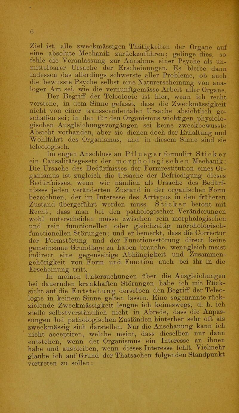 Ziel ist, alle zweckmässigen Thätigkeiten der Organe auf eine absolute Mecbanik zurückzuführen; gelinge dies, so fehle die Veranlassung zur Annahme einer Psyche als un- mittelbarer Ursache der Erscheinungen. Es bleibe dann indessen das allerdings schwerste aller Probleme, ob auch die bewusste Psyche selbst eine Naturerscheinung von ana- loger Art sei, wie die vernunftgemässe Arbeit aller Organe. Der Begriff der Teleologie ist hier, wenn ich recht verstehe, in dem Sinne gefasst, dass die Zweckmässigkeit nicht von einer transscendentalen Ursache absichtlich ge- schaffen sei; in den für den Organismus wichtigen physiolo- gischen Ausgleichungsvorgängen sei keine zweckbewusste Absicht vorhanden, aber sie dienen doch der Erhaltung und Wohlfahrt des Organismus, und in diesem Sinne sind sie teleologisch. Im engen Anschluss an Pflueger formulirt Sticker ein Causalitätsgesetz der morphologischen Mechanik: Die Ursache des Bedürfnisses der Formrestitution eines Or- ganismus ist zugleich die Ursache der Befriedigung dieses Bedürfnisses, wenn wir nämlich als Ursache des Bedürf- nisses jeden veränderten Zustand in der organischen Form bezeichnen, der im Interesse des Arttypus in den früheren Zustand übergeführt werden muss. Sticker betont mit Recht, dass man bei den pathologischen Veränderungen wohl unterscheiden müsse zwischen rein morphologischen und rein functioneilen oder gleichzeitig morphologisch- functionellen Störungen; und er bemerkt, dass die Correctur der Formstörung und der Functionsstörung direct keine gemeinsame Grundlage zu haben brauche, wenngleich meist indirect eine gegenseitige Abhängigkeit und Zusammen- gehörigkeit von Form und Function auch bei ihr in die Erscheinung tritt. In meinen Untersuchungen über die Ausgleichimgen bei dauernden krankhaften Störungen habe ich mit Rück- sicht auf die Entstehung derselben den Begriff der Teleo- logie in keinem Sinne gelten lassen. Eine sogenannte rück- zielende Zweckmässigkeit leugne ich keineswegs, d. h. ich stelle selbstverständlich nicht in Abrede, dass die Anpas- sungen bei pathologischen Zuständen hinterher sehr oft als zweckmässig sich darstellen. Nur die Anschauung kann ich nicht acceptiren, welche meint, dass dieselben nur dann entstehen, wenn der Organismus ein Interesse an ihnen habe und ausbleiben, wenn dieses Interesse fehlt. Vielmehr glaube ich auf Grund der Thatsachen folgenden Standpunkt vertreten zu sollen: