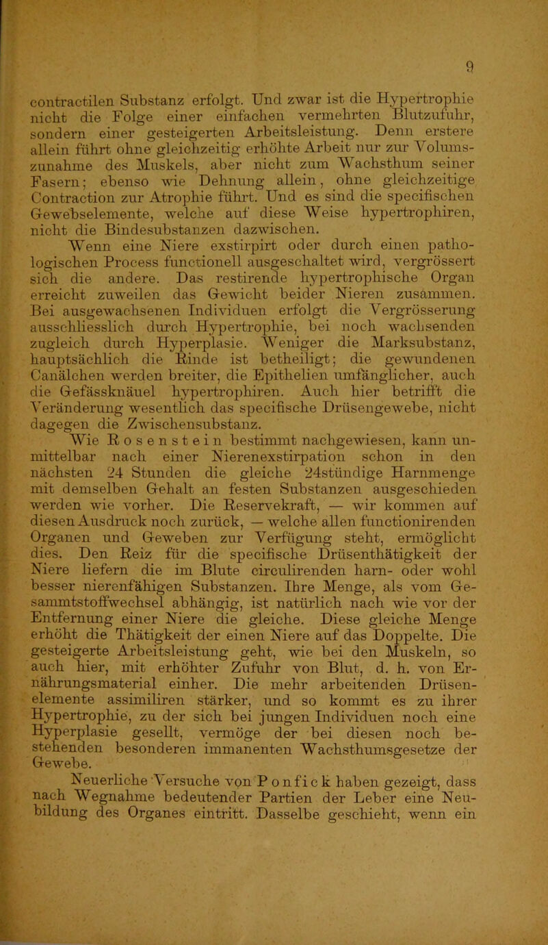 contractilen Substanz erfolgt. Und zwar ist die Hypertrophie nicht die Folge einer einfachen vermehrten Blutzufuhr, sondern einer gesteigerten Arbeitsleistung. Denn erstere allein führt ohne gleichzeitig erhöhte Arbeit nur zur Voluins- zunahme des Muskels, aber nicht zum Wachsthum seiner Fasern; ebenso wie Dehnung allein, ohne gleichzeitige Contraction zur Atrophie fükrt. Und es sind die specifischen Gewebselemente, welche auf diese Weise hypertrophiren, nicht die Bindesubstanzen dazwischen. Wenn eine Niere exstirpirt oder durch einen patho- logischen Process functionell ausgeschaltet wird, vergrössert sich die andere. Das restirende hypertrophische Organ erreicht zuweilen das Gewicht beider Nieren zusammen. Bei ausgewachsenen Individuen erfolgt die Vergrösserung ausschliesslich dm-ch Hypertrophie, bei noch wachsenden zugleich durch Hj’^perplasie. Weniger die Marksubstanz, ; haujitsächlich die Rinde ist betheiligt; die gewundenen y Canälchen werden breiter, die Epithelien umfänglicher, auch die Gefässknäuel hj^pertrophiren. Auch hier betrifft die Veränderung wesentlich das specifische Drüsengewebe, nicht dagegen die Zwischensubstanz. Wie Rosenstein bestimmt nachgewiesen, kann un- ■\ mittelbar nach einer Nierenexstirpation schon in den nächsten 24 Stunden die gleiche 24stündige Harnmenge mit demselben Gehalt an festen Substanzen ausgeschieden i werden wie vorher. Die Reservekraft, — wir kommen auf ft diesen Ausdruck noch zurück, — welche allen functionirenden I Organen und Geweben zur Verfügung steht, ermöglicht I dies. Den Reiz für die specifische Drüsenthätigkeit der ^ Niere liefern die im Blute circulirenden harn- oder wohl Ü besser nierenfähigen Substanzen. Ihre Menge, als vom Ge- ^ sammtstoffwechsel abhängig, ist natürlich nach wie vor der ^ Entfernung einer Niere die gleiche. Diese gleiche Menge 1 erhöht die Thätigkeit der einen Niere auf das Doppelte. Die I gesteigerte Arbeitsleistung geht, wie bei den Muskeln, so I auch hier, mit erhöhter Zufuhr von Blut, d. h. von Er- I nährungsmaterial einher. Die mehr arbeitenden Drüsen- elemente assimiliren stärker, und so kommt es zu ihrer Hypertrophie, zu der sich bei jimgen Individuen noch eine Hyperplasie gesellt, vermöge der bei diesen noch be- stehenden besonderen immanenten Wachsthumsgesetze der Gewebe. ^' Neuerliche Versuche vpn P onfick haben gezeigt, dass V , nach Wegnahme bedeutender Partien der Leber eine Neu- \ bildung des Organes eintfitt. Dasselbe geschieht, wenn ein