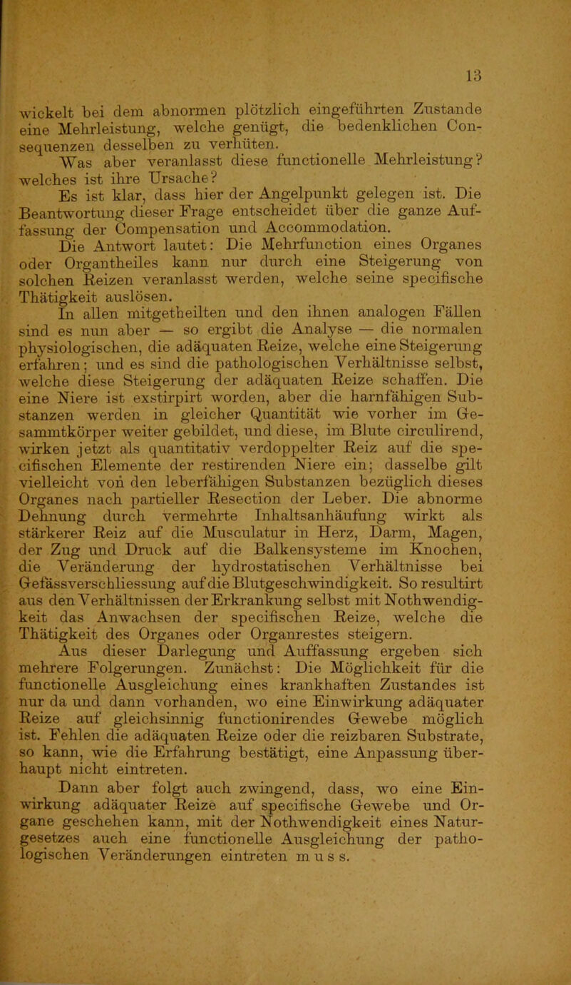 wickelt bei dem abnormen plötzlich eingeführten Zustande eine Mehrleistung, welche genügt, die bedenklichen Con- sequenzen desselben zu verhüten. Was aber veranlasst diese functioneile Mehrleistung? welches ist ihre Ursache? Es ist klar, dass hier der Angelpunkt gelegen ist. Die Beantwortung dieser Frage entscheidet über die ganze Auf- fassung der Compensation und Accommodation. Die Antwort lautet: Die Mehrfunction eines Organes oder Organtheiles kann nur durch eine Steigerung von solchen Beizen veranlasst werden, welche seine specifische Thätigkeit auslösen. In allen mitgetbeilten und den ihnen analogen FäUen sind es nun aber — so ergibt die Analyse — die normalen physiologischen, die adäquaten Reize, welche eine Steigerung erfahren; und es sind die pathologischen Verhältnisse selbst, welche diese Steigerung der adäquaten Reize schaffen. Die eine Niere ist exstirpirt worden, aber die harnfähigen Sub- stanzen werden in gleicher Quantität wie vorher im Ge- sanuntkörper weiter gebildet, und diese, im Blute circulirend, wirken jetzt als quantitativ verdoppelter Reiz auf die spe- cifischen Elemente der restirenden Niere ein; dasselbe gilt vielleicht von den leberfähigen Substanzen bezüglich dieses Organes nach partieller Resection der Leber. Die abnorme Dehnung durch vermehrte Inhaltsanhäufung wirkt als stärkerer Reiz auf die Musculatur in Herz, Darm, Magen, der Zug und Druck auf die Balkensysteme im Ehiochen, die Veränderung der hydrostatischen Verhältnisse bei Gefässverschliessung auf die Blutgeschwindigkeit. So resultirt aus den Verhältnissen der Erkrankung selbst mit Nothwendig- keit das Anwachsen der specifischen Reize, welche die Thätigkeit des Organes oder Organrestes steigern. Aus dieser Darlegung und Auffassung ergeben sich mehrere Folgerungen. Zunächst: Die Möglichkeit für die functioneile Ausgleichung eines krankhaften Zustandes ist nur da und dann vorhanden, wo eine Einwirkung adäquater Reize auf gleichsinnig functionirendes Gewebe möglich ist. Fehlen die adäquaten Reize oder die reizbaren Substrate, so kann, wie die Erfahrung bestätigt, eine Anpassung über- haupt nicht eintreten. Dann aber folgt auch zwingend, dass, wo eine Ein- wirkung adäquater Reize auf specifische Gewebe und Or- gane geschehen kann, mit der Nothwendigkeit eines Natur- gesetzes auch eine functioneile Ausgleichung der patho- logischen Veränderungen eintreten muss.