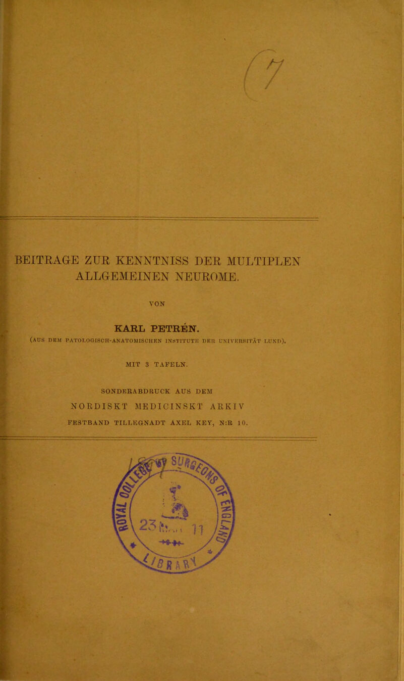 BEITRAGE ZUR KENNTNISS DER MULTIPLEN ALLGEMEINEN NEUROME. VON KARL PETREN. (aus dkm PATOI.OOI8CH-ANATOM1SCHKN INSTITUTE DKn UNIVEIIBITÄT LUND). MIT 3 TAFELN. SONDEBABDIIUCK AUS DEM NORDISKT MEDICINSKT ARKIV FESTBAND TILLKGNADT AXEL KEY, N:B 10.