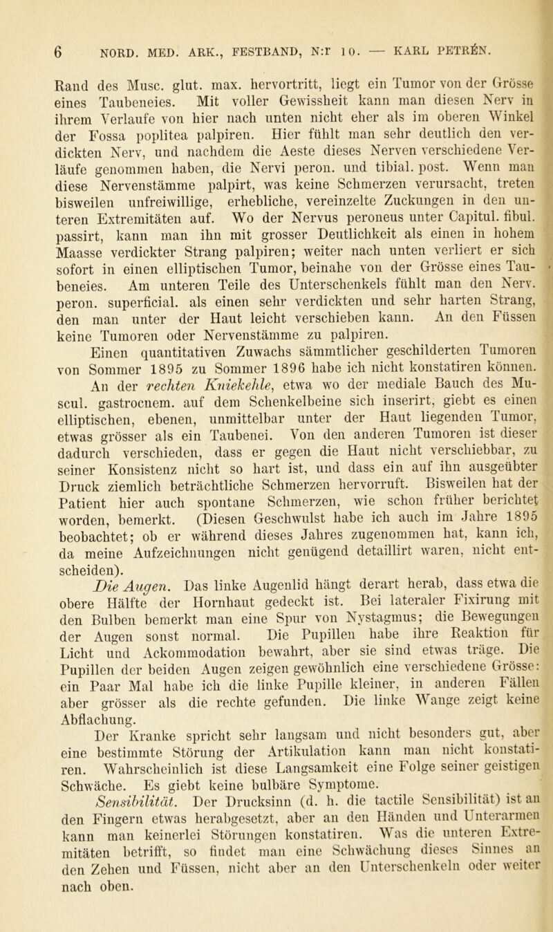 Rand des Muse. glut. max. hervortritt, liegt ein Tumor von der Grösse eines Taubeneies. Mit voller Gewissheit kann man diesen Nerv in ihrem Verlaufe von hier nach unten nicht eher als im oberen Winkel der Fossa poplitea palpiren. Hier fühlt man sehr deutlich den ver- dickten Nerv, und nachdem die Aeste dieses Nerven verschiedene Ver- läufe genommen haben, die Nervi peron. und tibial. post. Wenn man diese Nervenstämme palpirt, was keine Schmerzen verursacht, treten bisweilen unfreiwillige, erhebliche, vereinzelte Zuckungen in den un- teren Extremitäten auf. Wo der Nervus peroneus unter Capitul. fibul. passirt, kann man ihn mit grosser Deutlichkeit als einen in hohem Maasse verdickter Strang palpiren; weiter nach unten verliert er sich sofort in einen elliptischen Tumor, beinahe von der Grösse eines Tau- beneies. Am unteren Teile des Unterschenkels fühlt man den Nerv, peron. superficial, als einen sehr verdickten und sehr harten Strang, den man unter der Haut leicht verschieben kann. An den Füssen keine Tumoren oder Nervenstämme zu palpiren. Einen quantitativen Zuwachs sämmtlicher geschilderten Tumoren von Sommer 1895 zu Sommer 1896 habe ich nicht konstatiren können. An der rechteii Kniekehle, etwa wo der mediale Bauch des Mu- scul. gastroenem. auf dem Schenkelbeine sich inserirt, giebt es einen elliptischen, ebenen, unmittelbar unter der Haut liegenden Tumor, etwas grösser als ein Taubenei. Von den anderen Tumoren ist dieser dadurch verschieden, dass er gegen die Haut nicht verschiebbar, zu seiner Konsistenz nicht so hart ist, und dass ein auf ihn ausgeübter Druck ziemlich beträchtliche Schmerzen hervorruft. Bisweilen hat der Patient hier auch spontane Schmerzen, wie schon früher berichtet worden, bemerkt. (Diesen Geschwulst habe ich auch im Jahre 1895 beobachtet; ob er während dieses Jahres zugenommen hat, kann ich, da meine Aufzeichnungen nicht genügend detaillirt waren, nicht ent- scheiden). Die Augen. Das linke Augenlid hängt derart herab, dass etwa die obere Hälfte der Hornhaut gedeckt ist. Bei lateraler Fixirung mit den Bulben bemerkt man eine Spur von Nystagmus; die Bewegungen der Augen sonst normal. Die Pupillen habe ihre Reaktion für Licht und Ackommodation bewahrt, aber sie sind etwas träge. Die Pupillen der beiden Augen zeigen gewöhnlich eine verschiedene Grösse; ein Paar Mal habe ich die linke Pupille kleiner, in anderen Fällen aber grösser als die rechte gefunden. Die linke Wange zeigt keine Abflachung. Der Kranke spricht sehr langsam und nicht besonders gut, aber eine bestimmte Störung der Artikulation kann man nicht konstati- ren. Wahrscheinlich ist diese Langsamkeit eine Folge seiner geistigen Schwäche. Es giebt keine bulbäre Symptome. Sensibilität. Der Drucksinn (d. h. die tactile Sensibilität) ist an den Fingern etwas herabgesetzt, aber an den Händen und Unterarmen kann man keinerlei Störungen konstatiren. Was die unteren Extre- mitäten betrifft, so findet man eine Schwächung dieses Sinnes an den Zehen und Füssen, nicht aber an den Unterschenkeln oder weiter nach oben.