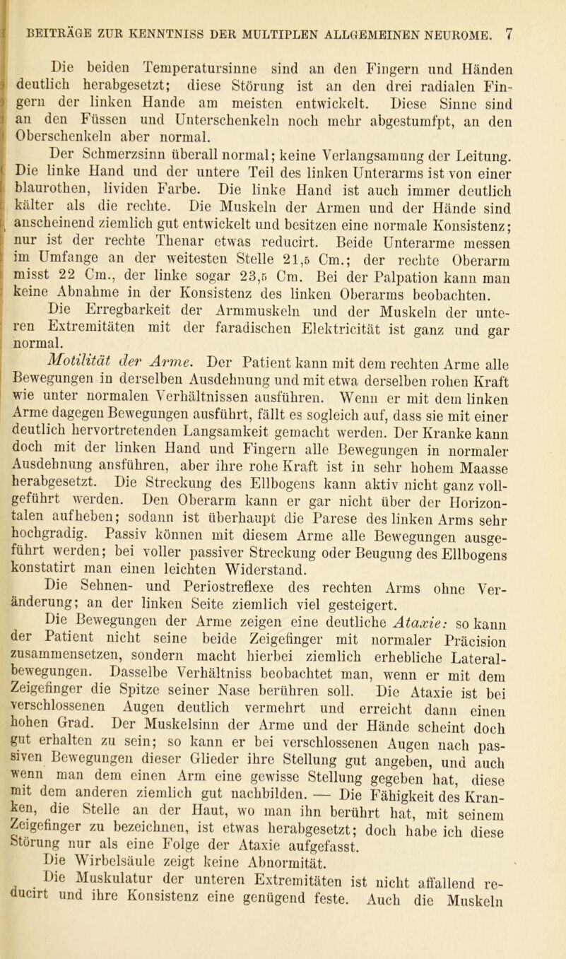 I ^ BEITRÄGE ZUR KENNTNISS DER MULTIPLEN ALLGEMEINEN NEUROME. 7 Die beiden Temperatursinne sind an den Fingern und Händen 3 deutlich herabgesetzt; diese Störung ist an den drei radialen Fin- 9 gern der linken Hände am meisten entwickelt. Diese Sinne sind 1 an den Füssen und Unterschenkeln noch mehr abgestumfpt, an den < Oberschenkeln aber normal. Der Schmerzsinn überall normal; keine Verlangsamung der Leitung. ( Die linke Hand und der untere Teil des linken Unterarms ist von einer [ blaurothen, lividen Farbe. Die linke Hand ist auch immer deutlich 1 kälter als die rechte. Die Muskeln der Armen und der Hände sind anscheinend ziemlich gut entwickelt und besitzen eine normale Konsistenz; ' nur ist der rechte Thenar etwas reducirt. Beide Unterarme messen : im Umfange an der weitesten Stelle 21,5 Cm.; der rechte Oberarm 1 misst 22 Cm., der linke sogar 23,5 Cm. Bei der Palpation kann man keine Abnahme in der Konsistenz des linken Oberarms beobachten. Die Lrregbarkeit der Armmuskeln und der Muskeln der unte- ren Extremitäten mit der faradischen Elektricität ist ganz und gar normal. Motilität der Arme. Der Patient kann mit dem rechten Arme alle Bewegungen in derselben Ausdehnung und mit etwa derselben rohen Kraft wie unter normalen Verhältnissen ausführen. Wenn er mit dem linken Arme dagegen Bewegungen ausführt, fällt es sogleich auf, dass sie mit einer deutlich hervortretenden Langsamkeit gemacht werden. Der Kranke kann doch mit der linken Hand und Fingern alle Bewegungen in normaler Ausdehnung ansführen, aber ihre rohe Kraft ist in sehr hohem Maasse herabgesetzt. Die Streckung des Ellbogens kann aktiv nicht ganz voll- geführt werden. Den Oberarm kann er gar nicht über der Horizon- talen aufheben; sodann ist überhaupt die Parese des linken Arms sehr hochgradig. Passiv können mit diesem Arme alle Bewegungen ausge- führt werden; bei voller passiver Streckung oder Beugung des Ellbogens konstatirt man einen leichten Widerstand. Die Sehnen- und Periostreflexe des rechten Arms ohne Ver- änderung; an der linken Seite ziemlich viel gesteigert. Die Bewegungen der Arme zeigen eine deutliche Ataxie: so kann der Patient nicht seine beide Zeigefinger mit normaler Präcision zusammensetzen, sondern macht hierbei ziemlich erhebliche Lateral- bewegungen. Dasselbe Verhältniss beobachtet m.an, wenn er mit dem Zeigefinger die Spitze seiner Nase berühren soll. Die Ataxie ist bei verschlossenen Augen deutlich vermehrt und erreicht dann einen hohen Grad. Der Muskelsinn der Arme und der Hände scheint doch gut erhalten zu sein; so kann er bei verschlossenen Augen nach pas- siven Bewegungen dieser Glieder ihre Stellung gut angeben, und auch wenn man dem einen Arm eine gewisse Stellung gegeben hat, diese mit dem anderen ziemlich gut nachbilden. — Die Fähigkeit des Kran- ken, die Stelle an der Haut, wo man ihn berührt hat, mit seinem Zeigefinger zu bezeichnen, ist etwas herabgesetzt; doch habe ich diese Störung nur als eine Folge der Ataxie aufgefasst. Die Wirbelsäule zeigt keine Abnormität. Die Muskulatur der unteren Extremitäten ist nicht aöällend re- ducirt und ihre Konsistenz eine genügend feste. Auch die Muskeln