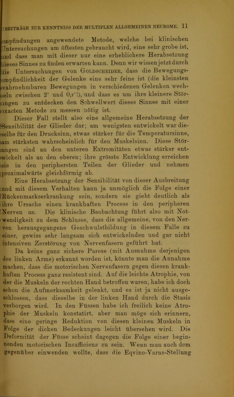 rmpfinduugen angewendete Metode, welche bei klinischen ■Jntersuchungen am öftesten gebraucht wird, eine sehr grobe ist, und dass man mit dieser nur eine erheblichere Herabsetzung iieses Sinnes zu finden erwarten kann. Denn wir wissen jetzt durch ilie Untersuchungen von Goldscheider, dass die Bewegungs- nmpfindlichkeit der Gelenke eine sehr feine ist (die kleinsten ivahrnehmbaren Bewegungen in verschiedenen Gelenken wech- Kieln zwischen 2° und 0,2° 1), und dass es um ihre kleinere Stör- uingen zu entdecken den Schwellwert dieses Sinnes mit einer paxacten Metode zu messen nötig ist. Dieser Fall stellt also eine allgemeine Herabsetzung der Sensibilität der Glieder dar; am wenigsten entwickelt war die- jselbe für den Drucksinn, etwas stärker für die Temperatursinne, iam stärksten wahrscheinlich für den Muskelsinn. Diese Stör- uungen sind an den unteren Extremitäten etwas stärker ent- wickelt als an den oberen; ihre grösste Entwicklung erreichen ^sie in den periphersten Teilen der Glieder und nehmen [proximalwärts gleichförmig ab. Eine Herabsetzung der Sensibilität von dieser Ausbreitung ;und mit diesem Verhalten kann ja unmöglich die Folge einer IRückenmarkserkrankung sein, sondern sie giebt deutlich als :ihre Ursache einen krankhaften Process in den peripheren !Nerven an. Die klinische Beobachtung führt also mit Not- ' Wendigkeit zu dem Schlüsse, dass die allgemeine, von den Ner- ven herausgegangene Geschwulstbildung in diesem Falle zu einer, gewiss sehr langsam sich entwickelnden und gar nicht intensiven Zerstörung von Nervenfasern geführt hat. Da keine ganz sichere Parese (mit Ausnahme derjenigen des linken Arms) erkannt worden ist, könnte man die Annahme machen, dass die motorischen Nervenfasern gegen diesen krank- haften Process ganz resistent sind. Auf die leichte Atrophie, von der die Muskeln der rechten Hand betroffen waren, habe ich doch schon die Aufmerksamkeit gelenkt, und es ist ja nicht ausge- schlossen, dass dieselbe in der linken Hand durch die Stasis verborgen wird. In den Füssen habe ich freilich keine Atro- phie der Muskeln konstatirt, aber mau möge sich erinnern, dass eine geringe Reduktion von diesen kleinen Muskeln in Folge der dicken Bedeckungen leicht übersehen wird. Die Deformität der Füsse scheint dagegen die Folge einer begin- nenden motorischen Insufficienz zu sein. Wenn man auch dem gegenüber einwenden wollte, dass die Eqvino-Varus-Stellung