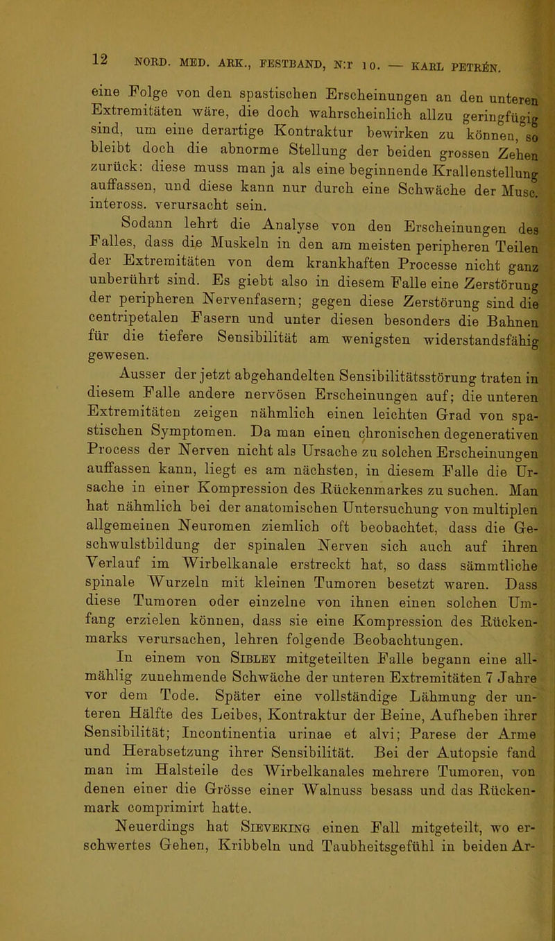 eine Folge von den spastischen Erscheinungen an den unteren Extremitäten wäre, die doch wahrscheinlich allzu geringfügig sind, um eine derartige Kontraktur bewirken zu können,°so bleibt doch die abnorme Stellung der beiden grossen Zehen zurück: diese muss man ja als eine beginnende Krallenstellung auffassen, und diese kann nur durch eine Schwäche der Muse, inteross. verursacht sein. Sodann lehrt die Analyse von den Erscheinungen des Falles, dass die Muskeln in den am meisten peripheren Teilen der Extremitäten von dem krankhaften Processe nicht ganz unberührt sind. Es giebt also in diesem Falle eine Zerstörung der peripheren Nervenfasern; gegen diese Zerstörung sind die centripetalen Fasern und unter diesen besonders die Bahnen für die tiefere Sensibilität am wenigsten widerstandsfähig gewesen. Ausser der jetzt abgehandelten Sensibilitätsstörung traten in diesem Falle andere nervösen Erscheinungen auf; die unteren Extremitäten zeigen nähmlich einen leichten Grad von spa- stischen Symptomen. Da man einen chronischen degenerativen Process der Nerven nicht als Ursache zu solchen Erscheinungen auffassen kann, liegt es am nächsten, in diesem Falle die Ur- sache in einer Kompression des Eückenmarkes zu suchen. Man hat nähmlich bei der anatomischen Untersuchung von multiplen allgemeinen Neuromen ziemlich oft beobachtet, dass die Ge- schwulstbildung der spinalen Nerven sich auch auf ihren Verlauf im Wirbelkanale erstreckt hat, so dass sämratliche spinale Wurzeln mit kleinen Tumoren besetzt waren. Dass diese Tumoren oder einzelne von ihnen einen solchen Um- fang erzielen können, dass sie eine Kompression des Rücken- marks verursachen, lehren folgende Beobachtungen. In einem von Sibley mitgeteilten Falle begann eine all- mählig zunehmende Schwäche der unteren Extremitäten 7 Jahre vor dem Tode. Später eine vollständige Lähmung der un- teren Hälfte des Leibes, Kontraktur der Beine, Aufheben ihrer Sensibilität; Incontinentia urinae et alvi; Parese der Arme und Herabsetzung ihrer Sensibilität. Bei der Autopsie fand man im Halsteile des Wirbelkanales mehrere Tumoren, von denen einer die Grösse einer Walnuss besass und das Rücken- mark comprimirt hatte. Neuerdings hat Sievering einen Fall mitgeteilt, wo er- schwertes Gehen, Kribbeln und Taubheitsgefühl in beiden Ar-