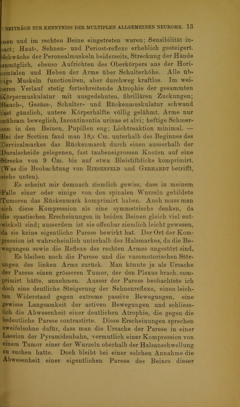 nen und im rechten Beine eingetreten waren; Sensibilität in- ■.act; Haut-, Sehnen- und Periost-reflexe erheblich gesteigert. Schwäche der Peronealmuskeln beiderseits, Streckung der Hände lanmöglich, ebenso Aufrichten des Oberkörpers aus der Hori- xiontalen und Heben der Arme über Scbulterböbe. Alle üb- [i'ige Muskeln functioniren, aber durchweg kraftlos. Im wei- leeren Verlauf stetig fortschreitende Atrophie der gesammten KJörpermuskulatur mit ausgedehnten, fibrillären Zuckungen; [Bauch-, Gesäss-, Schulter- und Rückenmuskulatur schwand icast gänzlich, untere Körperhälfte völlig gelähmt. Arme nur mühsam beweglich, Incontinentiaurinae et alvi; heftige Schmer- '«en in den Beinen, Pupillen eng; Lichtreaktion minimal. — [Bei der Section fand man 18,5 Cm. unterhalb des Beginnes des Cervicalmarkes das Rückenmarck durch einen ausserhalb der Buralscheide gelegenen, fast taubeneigrossen Knoten auf eine Strecke von 9 Cm. bis auf etwa Bleistiftdicke komprimirt. (Was die Beobachtung von Riesenfbld und Gerhardt betrifft, .siehe unten). Es scheint mir demnach ziemlich gewiss, dass in meinem Falle einer oder einige von den spinalen Wurzeln gebildete (Tumoren das Rückenmark komprimirt haben. Auch muss man sich diese Kompression als eine symmetrische denken, da [die spastischen Erscheinungen in beiden Beinen gleich viel ent- Iwickelt sind; ausserdem ist sie offenbar ziemlich leicht gewesen, da sie keine eigentliche Parese bewirkt hat. Der Ort der Kom- pression ist wahrscheinlich unterhalb des Halsmarkes, da die Be- wegungen sowie die Reflexe des rechten Armes ungestört sind. Es bleiben noch die Parese und die vasomotorischen Stör- ungen des linken Arms zurück. Man könnte ja als Ursache der Parese einen grösseren Tumor, der den Plexus brach, com- primirt hätte, annehmen. Ausser der Parese beobachtete ich doch eine deutliche Steigerung der Sehnenreflexe, einen leich- ten Widerstand gegen extreme passive Bewegungen, eine gewisse Langsamkeit der activen Bewegungen und schliess- lich die Abwesenheit einer deutlichen Atrophie, die gegen die bedeutliche Parese contrastirte. Diese Erscheinungen sprechen zweifelsohne dafür, dass man die Ursache der Parese in einer Laesion der Pyramidenbahn, vermutlich einer Kompression von einem Tumor einer der Wurzeln oberhalb der Halsanschwellung zu suchen hatte. Doch bleibt bei einer solchen Annahme die Abwesenheit einer eigentlichen Parese des Beines dieser