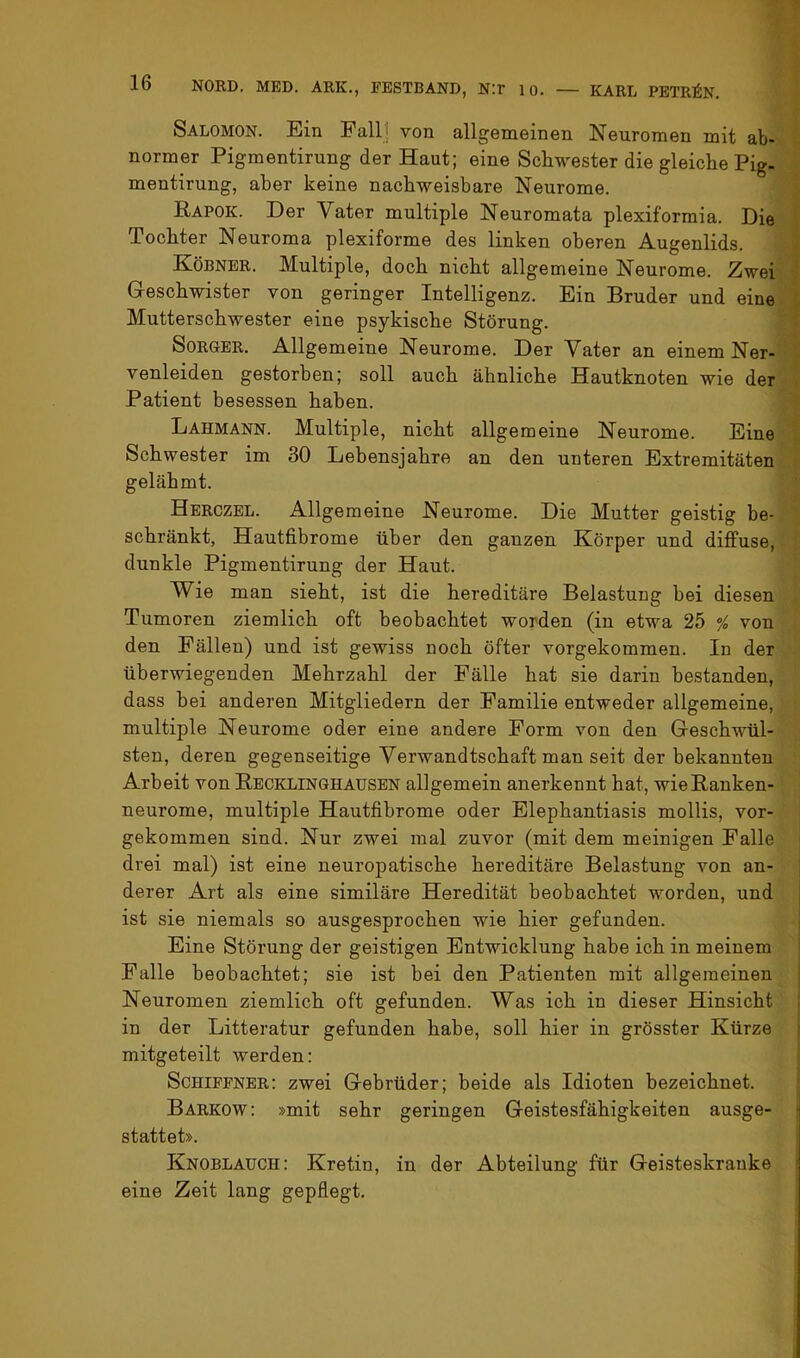 Salomon. Ein Fallj von allgemeinen Neuromen mit ab- normer Pigmentirung der Haut; eine Schwester die gleiche Pig. mentirung, aber keine nachweisbare Neurome. Rapok. Der Vater multiple Neuromata plexiformia. Die Tochter Neuroma plexiforme des linken oberen Augenlids. Köbner. Multiple, doch nicht allgemeine Neurome. Zwei Geschwister von geringer Intelligenz. Ein Bruder und eine Mutterschwester eine psykische Störung. SoRGER, Allgemeine Neurome. Der Vater an einem Ner- venleiden gestorben; soll auch ähnliche Hautknoten wie der Patient besessen haben. Lahmann. Multiple, nicht allgemeine Neurome. Eine Schwester im 30 Lebensjahre an den unteren Extremitäten gelähmt. Herczel. Allgemeine Neurome. Die Mutter geistig be- schränkt, Hautfibrome über den ganzen Körper und diffuse, dunkle Pigmentirung der Haut. Wie man sieht, ist die hereditäre Belastung hei diesen Tumoren ziemlich oft beobachtet worden (in etwa 25 ^ von den Fällen) und ist gewiss noch öfter vorgekommen. In der überwiegenden Mehrzahl der Fälle hat sie darin bestanden, dass bei anderen Mitgliedern der Familie entweder allgemeine, multiple Neurome oder eine andere Form von den Geschwül- sten, deren gegenseitige Verwandtschaft man seit der bekannten Arbeit von Recklinghausen allgemein anerkennt hat, wie Ranken- neurome, multiple Hautfibrome oder Elephantiasis mollis, vor- gekommen sind. Nur zwei mal zuvor (mit dem meinigen Falle drei mal) ist eine neuropatische hereditäre Belastung von an- derer Art als eine similäre Heredität beobachtet worden, und ist sie niemals so ausgesprochen wie hier gefunden. Eine Störung der geistigen Entwicklung habe ich in meinem Falle beobachtet; sie ist bei den Patienten mit allgemeinen Neuromen ziemlich oft gefunden. Was ich in dieser Hinsicht in der Litteratur gefunden habe, soll hier in grösster Kürze mitgeteilt werden: Schiffner: zwei Gebrüder; beide als Idioten bezeichnet. Barkow: »mit sehr geringen Geistesfähigkeiten ausge- stattet». Knoblauch: Kretin, in der Abteilung für Geisteskranke eine Zeit lang gepflegt.