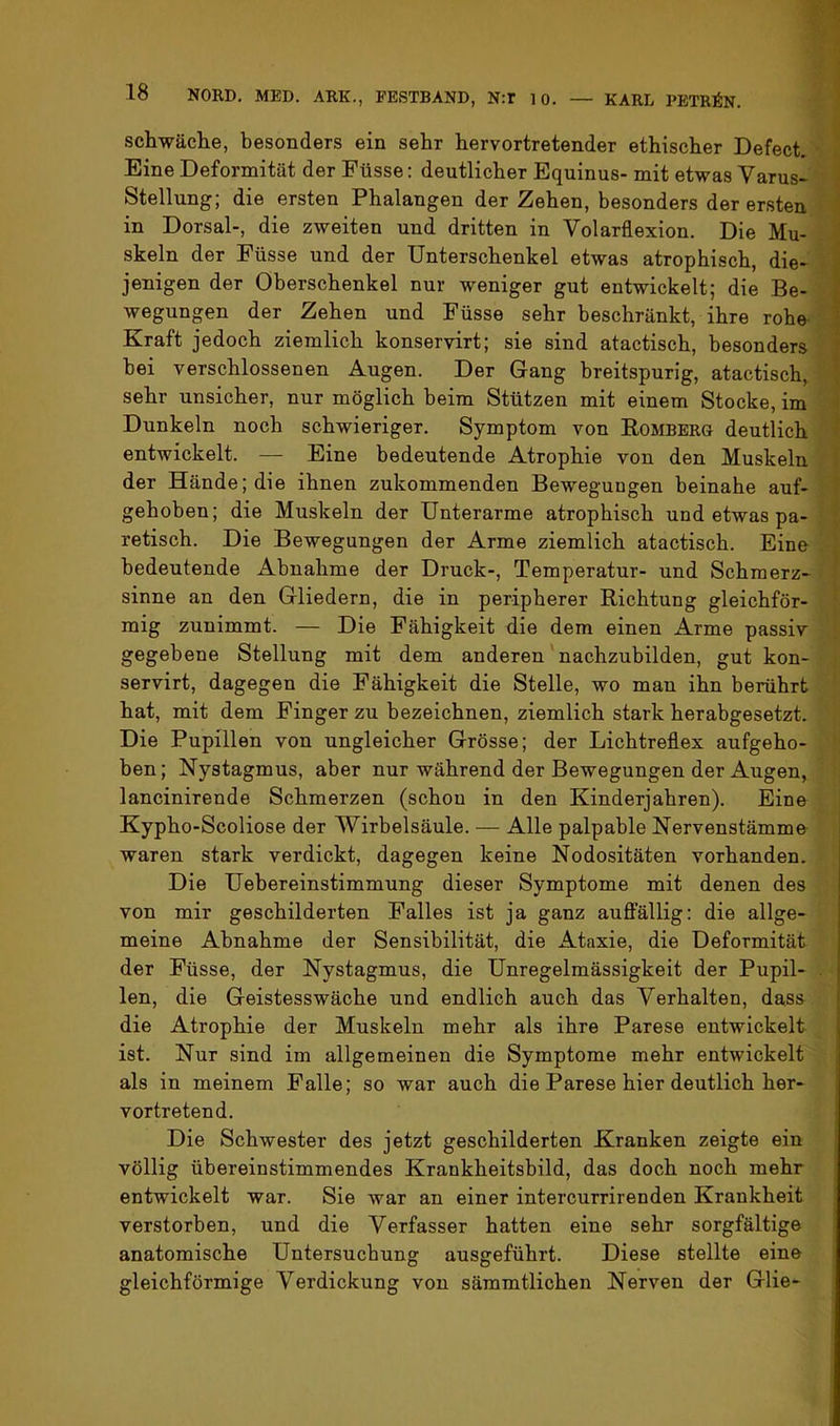 schwäche, besonders ein sehr hervortretender ethischer Defect. Eine Deformität der Füsse: deutlicher Equinus- mit etwas Varus- Stellung; die ersten Phalangen der Zehen, besonders der ersten in Dorsal-, die zweiten und dritten in Volarflexion. Die Mu- skeln der Füsse und der Unterschenkel etwas atrophisch, die- jenigen der Oberschenkel nur weniger gut entwickelt; die Be- wegungen der Zehen und Füsse sehr beschränkt, ihre rohe ’ Kraft jedoch ziemlich konservirt; sie sind atactisch, besonders ' bei verschlossenen Augen. Der Gang breitspurig, atactisch, sehr unsicher, nur möglich beim Stützen mit einem Stocke, im Dunkeln noch schwieriger. Symptom von Rombbrg deutlich entwickelt. — Eine bedeutende Atrophie von den Muskeln der Hände; die ihnen zukommenden Bewegungen beinahe auf- gehoben; die Muskeln der Unterarme atrophisch und etwas pa- retisch. Die Bewegungen der Arme ziemlich atactisch. Eine bedeutende Abnahme der Druck-, Temperatur- und Schmerz- sinne an den Gliedern, die in peripherer Richtung gleichför- mig zunimmt. — Die Fähigkeit die dem einen Arme passiv gegebene Stellung mit dem anderen'nachzubilden, gut kon- servirt, dagegen die Fähigkeit die Stelle, wo man ihn berührt hat, mit dem Finger zu bezeichnen, ziemlich stark herabgesetzt. Die Pupillen von ungleicher Grösse; der Lichtreflex aufgeho- ben; Nystagmus, aber nur während der Bewegungen der Augen, lancinirende Schmerzen (schon in den Kinderjahren). Eine Kypho-Scoliose der Wirbelsäule. — Alle palpable Nervenstämme waren stark verdickt, dagegen keine Nodositäten vorhanden. Die Uebereinstimmung dieser Symptome mit denen des von mir geschilderten Falles ist ja ganz auftallig: die allge- meine Abnahme der Sensibilität, die Ataxie, die Deformität der Füsse, der Nystagmus, die Unregelmässigkeit der Pupil- . len, die Geistesswäche und endlich auch das Verhalten, dass die Atrophie der Muskeln mehr als ihre Parese entwickelt ist. Nur sind im allgemeinen die Symptome mehr entwickelt als in meinem Falle; so war auch die Parese hier deutlich her- vortretend. i Die Schwester des jetzt geschilderten Kranken zeigte ein völlig übereinstimmendes Krankheitsbild, das doch noch mehr entwickelt war. Sie war an einer intercurrirenden Krankheit verstorben, und die Verfasser hatten eine sehr sorgfältige anatomische Untersuchung ausgeführt. Diese stellte eine gleichförmige Verdickung von sämmtlichen Nerven der Glie-