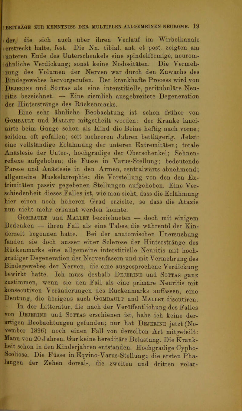 ■ der, die sich auch über ihren Verlauf im Wirbelkanale «erstreckt hatte, fest. Die Nu. tibial. ant. et post, zeigten am 1 unteren Ende des Unterschenkels eine spindelförmige, neurom- : ähnliche Verdickung; sonst keine Nodositäten. Die Vermeh- irung des Volumen der Nerven war durch den Zuwachs des Bindegewebes hervorgerufen. Der krankhafte Process wird von ^ Dejerinb und Sottas als eine interstitielle, peritubuläre Neu- ritis bezeichnet. — Eine ziemlich ausgebreitete Degeneration der Hinterstränge des Rückenmarks. Eine sehr ähnliche Beobachtung ist schon früher von Gombault und Mallet mitgetheilt worden: der Kranke lanci- nirte beim Gange schon als Kind die Beine heftig nach vorne; seitdem oft gefallen; seit mehreren Jahren bettlägerig. Jetzt: eine vollständige Erlähmung der unteren Extremitäten; totale Anästesie der Unter-, hochgradige der Oberschenkel; Sehnen- reflexe aufgehoben; die Eüsse in Varus-Stellung; bedeutende Parese und Anästesie in den Armen, centralwärts abnehmend; allgemeine Muskelatrophie; die Vorstellung von den den Ex- trimitäten passiv gegebenen Stellungen aufgehoben. Eine Ver- schiedenheit dieses Palles ist, wie man sieht, dass die Erlähmung hier einen noch höheren Grad erzielte, so dass die Ataxie nun nicht mehr erkannt werden konnte. Gombault und Mallet bezeichneten — doch mit einigem Bedenken — ihren Pall als eine Tabes, die währentd der Kin- derzeit begonnen hatte. Bei der anatomischen Unersuchung fanden sie doch ausser einer Sclerose der Hinterstränge des Rückenmarks eine allgemeine interstitielle Neuritis mit hoch- gradiger Degeneration der Nervenfasern und mit Vermehrung des Bindegewebes der Nerven, die eine ausgesprochene Verdickung bewirkt hatte. Ich muss deshalb Dejerene und Sottas ganz zustiramen, wenn sie den Pall als eine primäre Neuritis mit konsecutiven Veränderungen des Rückenmarks auffassen, eine Deutung, die übrigens auch Gombault und Mallet discutiren. In der Litteratur, die nach der Veröffentlichung des Palles von Dejerine und Sottas erschienen ist, habe ich keine der- artigen Beobachtungen gefunden; nur hat Dejerine jetzt (No- vember 1896) noch einen Pall von derselben Art mitgeteilt: Mann von 20 Jahren. Gar keine hereditäre Belastung. Die Krank- heit schon in den Kinderjahren entstanden. Hochgradige Cypho- Scoliose. Die Püsse in Eqvino-Varus-Stellung; die ersten Pha- langen der Zehen dorsal-, die zweiten und dritten volar-