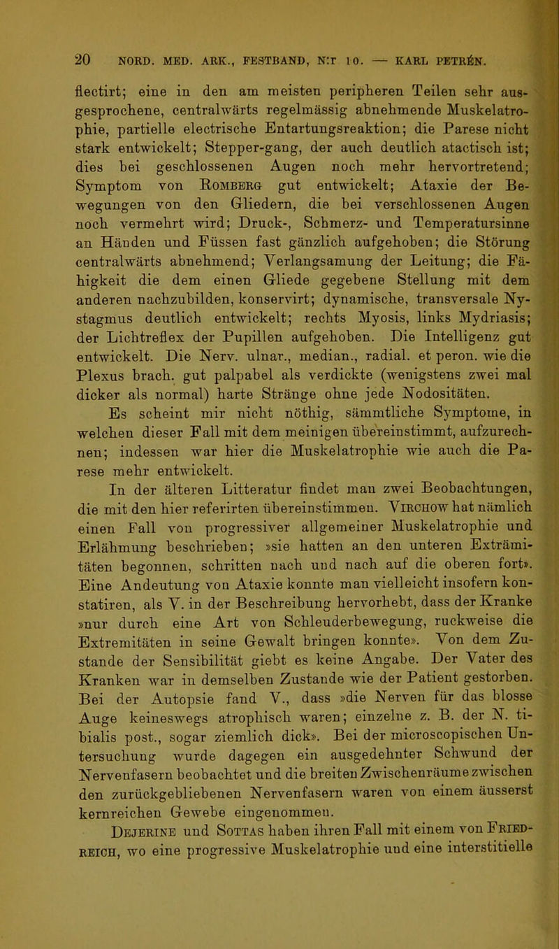 flectirt; eine in den am meisten peripheren Teilen sehr aus- ^ gesprochene, centralwärts regelmässig abnehmende Muskelatro- phie, partielle electrische Entartungsreaktion; die Parese nicht stark entwickelt; Stepper-gang, der auch deutlich atactisch ist; | dies bei geschlossenen Augen noch mehr hervortretend; | Symptom von Rombbrg gut entwickelt; Ataxie der Be- ’ wegungen von den Gliedern, die bei verschlossenen Augen '. noch vermehrt wird; Druck-, Schmerz- und Temperatursinne ' an Händen und Füssen fast gänzlich aufgehoben; die Störung f centralwärts abnehmend; Verlangsamung der Leitung; die Fä- j higkeit die dem einen Gliede gegebene Stellung mit dem | anderen nachzubilden, konservirt; dynamische, transversale Ny- stagmus deutlich entwickelt; rechts Myosis, links Mydriasis; i der Lichtreflex der Pupillen aufgehoben. Die Intelligenz gut J: entwickelt. Die Nerv, ulnar., median., radial, et peron. wie die Plexus brach, gut palpabel als verdickte (wenigstens zwei mal dicker als normal) harte Stränge ohne jede Nodositäten. Es scheint mir nicht nöthig, sämmtliche Symptome, in welchen dieser Fall mit dem meinigen übereinstimmt, aufzurech- nen; indessen war hier die Muskelatrophie wie auch die Pa- rese mehr entwickelt. In der älteren Litteratur flndet mau zwei Beobachtungen, die mit den hier referirten übereinstimmeu. ViRCHOW hat nämlich einen Fall von progressiver allgemeiner Muskelatrophie und Erlähmung beschrieben; »sie hatten an den unteren Exträmi- täten begonnen, schritten nach und nach auf die oberen fort». Eine Andeutung von Ataxie konnte man vielleicht insofern kon- statiren, als V. in der Beschreibung hervorhebt, dass der Kranke »nur durch eine Art von Schleuderbewegung, ruckweise die Extremitäten in seine Gewalt bringen konnte». Von dem Zu- stande der Sensibilität giebt es keine Angabe. Der Vater des Kranken war in demselben Zustande wie der Patient gestorben. Bei der Autopsie fand V., dass »die Nerven für das blosse Auge keineswegs atrophisch waren; einzelne z. B. der N. ti- hialis post., sogar ziemlich dick». Bei der microscopischen Un- tersuchung wurde dagegen ein ausgedehnter Schwund der Nervenfasern beobachtet und die breiten Zwischenräume zwischen den zurückgebliebenen Nervenfasern waren von einem äusserst kernreichen Gewebe eingenommen. Dejerine und Sottas haben ihren Pall mit einem von Fried- reich, wo eine progressive Muskelatrophie und eine interstitielle