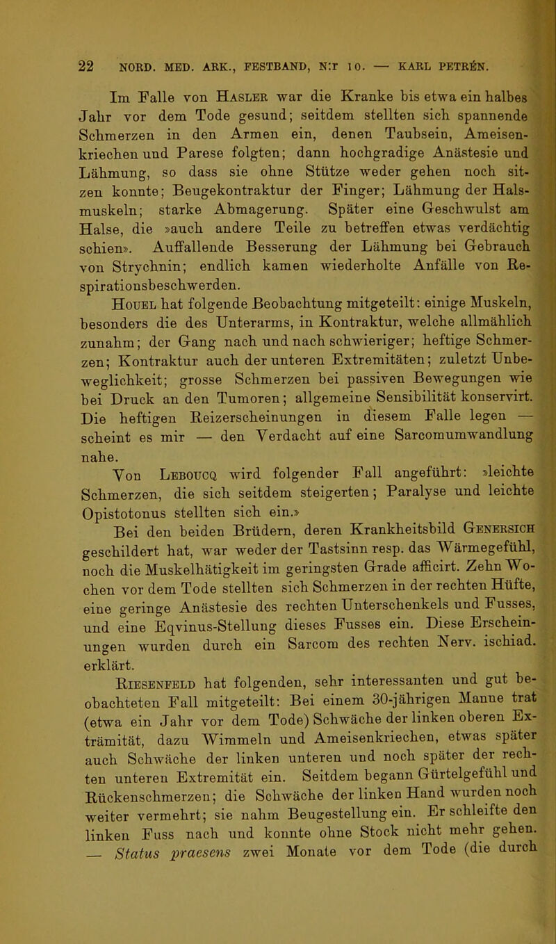 Im Falle von Hasler war die Kranke bis etwa ein halbes Jahr vor dem Tode gesund; seitdem stellten sich spannende Schmerzen in den Armen ein, denen Taubsein, Ameisen- kriechen und Parese folgten; dann hochgradige Anästesie und Lähmung, so dass sie ohne Stütze weder gehen noch sit- zen konnte; Beugekontraktur der Finger; Lähmung der Hals- muskeln; starke Abmagerung. Später eine Geschwulst am Halse, die »auch andere Teile zu betreffen etwas verdächtig | schien». Auffallende Besserung der Lähmung bei Gebrauch von Strychnin; endlich kamen wiederholte Anfälle von Re- spirationsbeschwerden. Houel hat folgende Beobachtung mitgeteilt: einige Muskeln, | besonders die des Unterarms, in Kontraktur, welche allmählich |- zunahm; der Gang nach und nach schwieriger; heftige Schmer- |j zen; Kontraktur auch der unteren Extremitäten; zuletzt Unbe- V weglichkeit; grosse Schmerzen bei passiven Bewegungen wie !; bei Druck an den Tumoren; allgemeine Sensibilität konservirt. Die heftigen Reizerscheinungen in diesem Falle legen — scheint es mir — den Verdacht auf eine Sarcomumwandlung ; nahe. Von Leboucq wird folgender Fall angeführt: »leichte Schmerzen, die sich seitdem steigerten; Paralyse und leichte Opistotonus stellten sich ein.» Bei den beiden Brüdern, deren Krankheitsbild Genersich geschildert hat, war weder der Tastsinn resp. das Wärmegefühl, noch die Muskelhätigkeit im geringsten Grade afficirt. Zehn Wo- chen vor dem Tode stellten sich Schmerzen in der rechten Hüfte, eine geringe Anästesie des rechten Unterschenkels und Fusses, und eine Eqvinus-Stellung dieses Fusses ein. Diese Erschein- uno'en wurden durch ein Sarcom des rechten !Nerv. ischiad. erklärt. Riesenfeld hat folgenden, sehr interessanten und gut be- obachteten Fall mitgeteilt: Bei einem 30-jährigen Manne trat (etwa ein Jahr vor dem Tode) Schwäche der linken oberen Ex- trämität, dazu Wimmeln und Ameisenkriechen, etwas später auch Schwäche der linken unteren und noch später der rech- ten unteren Extremität ein. Seitdem begann Gürtelgefühl und Rückenschmerzen; die Schwäche der linken Hand wurden noch weiter vermehrt; sie nahm Beugestellung ein. Er schleifte den linken Fuss nach und konnte ohne Stock nicht mehr gehen. Status praesens zwei Monate vor dem Tode (die durch