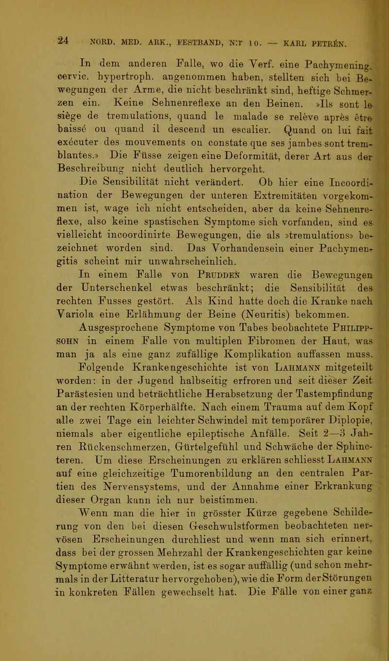 In dem anderen Falle, avo die Verf. eine Pachymening. cervie. hypertroph, angenommen haben, stellten sich bei Be- wegungen der x^rme, die nicht beschränkt sind, heftige Schmer- zen ein. Keine Sehnenreflexe an deu Beinen. >Ils sont lo sifege de tremulations, quand le malade se releve aprfes dtre baissö ou quand il desceud un escalier. Quand on lui fait executer des mouvements on constate que ses jambes sont trem- blantes.» Die Füsse zeigen eine Deformität, derer Art aus der Beschreibung nicht deutlich hervorgeht. Die Sensibilität nicht verändert. Ob hier eine lucoordi- nation der Bewegungen der unteren Extremitäten vorgekom- men ist, wage ich nicht entscheiden, aber da keine Sehnenre- flexe, also keine spastischen Symptome sich vorfanden, sind es vielleicht incoordinirte Bewegungen, die als »tremulations» be- zeichnet worden sind. Das Vorhandensein einer Pachymeur gitis scheint mir unwahrscheinlich. In einem Falle von Prüdden waren die Bewegungen der Unterschenkel etwas beschränkt; die Sensibilität des rechten Fusses gestört. Als Kind hatte doch die Kranke nach Variola eine Erlahmung der Beine (Neuritis) bekommen. Ausgesprochene Symptome von Tabes beobachtete Philipp- sohn in einem Falle von multiplen Fibromen der Haut, was man ja als eine ganz zufällige Komplikation aufifassen muss. Folgende Krankengeschichte ist von Lahmann mitgeteilt Avorden: in der Jugend halbseitig erfroren und seit dieser Zeit Parästesien und beträchtliche Herabsetzung der Tastempfindung an der rechten Körperbälfte. Nach einem Trauma auf dem Kopf alle zwei Tage ein leichter SchAvindel mit temporärer Diplopie, niemals aber eigentliche epileptische Anfälle. Seit 2—3 Jah- ren Kückenschmerzen, Gürtelgefühl und Schwäche der Sphinc- teren. Um diese Erscheinungen zu erklären schliesst Lahmann auf eine gleichzeitige Tumorenbildung an den centralen Par- tien des Nervensystems, und der iknnahme einer Erkrankung dieser Organ kann ich nur beistimmen. Wenn man die hier in grösster Kürze gegebene Schilde- rung von den bei diesen Geschwulstformen beobachteten ner- vösen Erscheinungen durchliest und wenn man sich erinnert, dass bei der grossen Mehrzahl der Krankengeschichten gar keine Symptome erwähnt Averden, ist es sogar auiffällig (und schon mehr- mals in der Litteratur hervorgehoben), Avie die Form der Störungen in konkreten Fällen gewechselt hat. Die Fälle von einer ganz