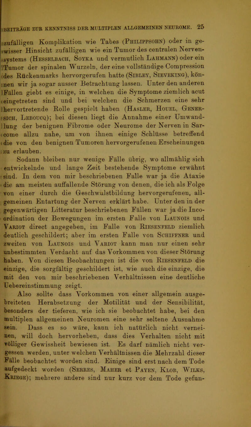 .zufälligen Komplikation wie Tabes (Philippsohn) oder in ge- vwisser Hinsickt zufälligen wie ein Tumor des centralen Nerven- -systems (Hesselbach, Soyka und vermutlich Lahmann) oder ein iTumor der spinalen Wurzeln, der eine vollständige Compression des Rückenmarks hervorgerufen hatte (Sibley, Sievering), kön- !nen wir ja sogar ausser Betrachtung lassen. Unter den anderen IFällen giebt es einige, in welchen die Symptome ziemlich acut teiugetreten sind und bei welchen die Schmerzen eine sehr ;hervortretende Rolle gespielt haben (Hasler, Houel, Gener- :SICH, Leboucq); bei diesen liegt die Annahme einer Umwand- llung der benignen Fibrome oder Neurome der Nerven in Sar- (Come allzu nahe, um von ihnen einige Schlüsse betreffend idie von den benignen Tumoren hervorgerufenen Erscheinungen , zu erlauben. Sodann bleiben nur wenige Fälle übrig, wo allmählig sich entwickelnde und lange Zeit bestehende Symptome erwähnt •sind. In dem von mir beschriebenen Falle war ja die Ataxie ) die am meisten auffallende Störung von denen, die ich als Folge von einer durch die Geschwulstbildung hervorgerufenen, all- gemeinen Entartung der Nerven erklärt habe. Unter den in der gegenwärtigen Litteratur beschriebenen Fällen war ja die Inco- ordination der Bewegungen im ersten Falle von Launois und Variot direct angegeben, im Falle von Riesenfeld ziemlich deutlich geschildert; aber im ersten Falle von Schiffner und zweiten von Launois und Variot kann man nur einen sehr unbestimmten Verdacht auf das Vorkommen von dieser Störung haben. Von diesen Beobachtungen ist die von Riesenfeld die einzige, die sorgfältig geschildert ist, Avie auch die einzige, die mit den von mir beschriebenen Verhältnissen eine deutliche Uebereinstimmung zeigt. Also sollte dass Vorkommen von einer allgemein ausge- breiteten Herabsetzung der Motilität und der Sensibilität, besonders der tieferen, Avie ich sie beobachtet habe, bei den multiplen allgemeinen Neuromen eine sehr seltene Ausnahme sein. Dass es so Aväre, kann ich natürlich nicht vernei- nen, will doch hervorheben, dass dies Verhalten nicht mit völliger Gewissheit beAviesen ist. Es darf nämlich nicht ver- gessen werden, unter Avelchen Verhältnissen die Mehrzahl dieser Fälle beobachtet worden sind. Einige sind erst nach dem Tode aufgedeckt worden (Serres, Mäher et Payen, Klob, Wilks, Kriege); mehrere andere sind nur kurz vor dem Tode gefun-