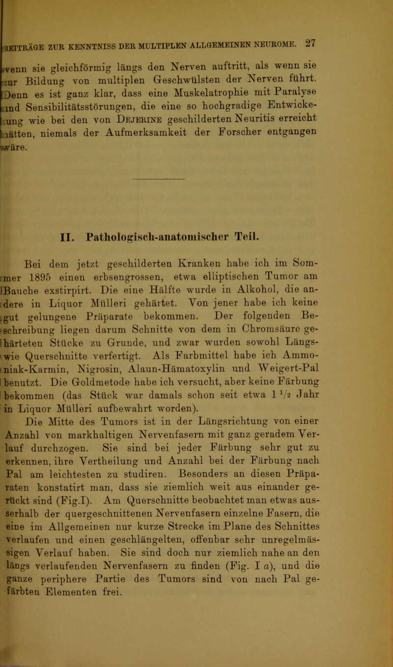 rvenn sie gleichförmig längs den Nerven auftritt, als wenn sie sur Bildung von multiplen Geschwülsten der Nerven führt. Denn es ist ganz klar, dass eine Muskelatrophie mit Paralyse und Sensibilitätsstörungen, die eine so hochgradige Entwicke- lung wie bei den von Dejerine geschilderten Neuritis erreicht tiätten, niemals der Aufmerksamkeit der Forscher entgangen wäre. II. Pathologiscli-aiiatoiiiischer Teil. Bei dem jetzt geschilderten Kranken habe ich im Som- rmer 1895 einen erbsengrossen, etwa elliptischen Tumor am IBauche exstirpirt. Die eine Hälfte wurde in Alkohol, die an- idere in Liquor Mülleri gehärtet. Von jener habe ich keine :gut gelungene Präparate bekommen. Der folgenden Be- ‘Schreibung liegen darum Schnitte von dem in Chromsäure ge- lhärteten Stücke zu Grunde, und zwar wurden sowohl Längs- 'wie Querschnitte verfertigt. Als Farbmittel habe ich Ammo- I niak-Karmin, Nigrosin, Alaun-Hämatoxylin und Weigert-Pal i benutzt. Die Goldmetode habe ich versucht, aber keine Färbung f bekommen (das Stück war damals schon seit etwa 1 b'2 Jahr in Liquor Mülleri aufbewahrt worden). Die Mitte des Tumors ist in der Längsrichtung von einer Anzahl von markhaltigen Nervenfasern mit ganz geradem Ver- lauf durchzogen. Sie sind bei jeder Färbung sehr gut zu erkennen, ihre Vertheilung und Anzahl bei der Färbung nach Pal am leichtesten zu studiren. Besonders an diesen Präpa- raten konstatirt man, dass sie ziemlich weit aus einander ge- rückt sind (Fig.I). Am Querschnitte beobachtet man etwas aus- serhalb der quergeschnittenen Nervenfasern einzelne Fasern, die eine ira Allgemeinen nur kurze Strecke im Plane des Schnittes verlaufen und einen geschlängelten, offenbar sehr unregelmäs- sigen Verlauf haben. Sie sind doch nur ziemlich nahe an den längs verlaufenden Nervenfasern zu finden (Fig. I a), und die ganze periphere Partie des Tumors sind von nach Pal ge- färbten Elementen frei.