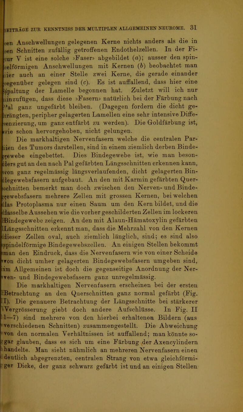 en Anschwellungen gelegenen Kerne nichts anders als die in inzufügen, dass diese »Fasern» natürlich bei der Färbung nach *al ganz ungefärbt bleiben. (Dagegen fordern die dicht ge- längten, peripher gelagerten Lamellen eine sehr intensive Diffe- ^nzierung, um ganz entfärbt zu werden). Die Goldfärbung ist, rne schon hervorgehoben, nicht gelungen. Die markhaltigen Nervenfasern welche die centralen Par- iien des Tumors darstellen, sind in einem ziemlich derben Binde- t^ewebe eingebettet. Dies Bindegewebe ist, wie man beson- iiers gut an den nach Pal gefärbten Längsschnitten erkennen kann, vfon ganz regelmässig längsverlaufenden, dicht gelagerten Bin- ilegewebsfasern aufgebaut. An den mit Karmin gefärbten Quer- schnitten bemerkt man doch zwischen den Nerven- und Binde- r^ewebsfasern mehrere Zellen mit grossen Kernen, bei welchen llas Protoplasma nur einen Saum um den Kern bildet, und die diasselbe Aussehen wie die vorher geschilderten Zellen im lockeren IBindegewehe zeigen. An den mit Alaun-Hämatoxylin gefärbten ILängsschnitteu erkennt man, dass die Mehrzahl von den Kernen liiieser Zellen oval, auch ziemlich länglich, sind; es sind also ippindelförmige Bindegewebszellen. An einigen Stellen bekommt man den Eindruck, dass die Nervenfasern wie von einer Scheide »von dicht umher gelagerten Bindegewebsfasern umgeben sind, im Allgemeinen ist doch die gegenseitige Anordnung der Ner- fven- und Bindegewebsfasern ganz unregelmässig. Die markhaltigen Nervenfasern erscheinen bei der ersten iBetrachtung an den Querschnitten ganz normal gefärbt (Fig. II). Die genauere Betrachtung der Längsschnitte bei stärkerer 'Vergrösserung gieht doch andere Aufschlüsse. In Fig. II ■ 1—7) sind mehrere von den hierbei erhaltenen Bildern (aus 'verschiedenen Schnitten) zusammengestellt. Die Abweichung von den normalen Verhältnissen ist auffallend; man könnte so- :gar glauben, dass es sich um eine Färbung der Axencylindern handelte. Man sieht nähmlich an mehreren Nervenfasern einen deutlich abgegrenzten, centralen Strang von etwa gleichförmi- ■■ get Dicke, der ganz schwarz gefärbt ist und an einigen Stellen